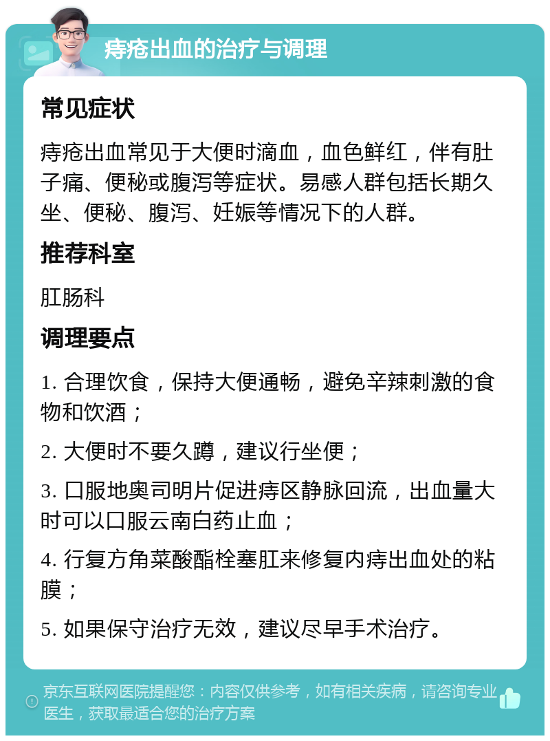 痔疮出血的治疗与调理 常见症状 痔疮出血常见于大便时滴血，血色鲜红，伴有肚子痛、便秘或腹泻等症状。易感人群包括长期久坐、便秘、腹泻、妊娠等情况下的人群。 推荐科室 肛肠科 调理要点 1. 合理饮食，保持大便通畅，避免辛辣刺激的食物和饮酒； 2. 大便时不要久蹲，建议行坐便； 3. 口服地奥司明片促进痔区静脉回流，出血量大时可以口服云南白药止血； 4. 行复方角菜酸酯栓塞肛来修复内痔出血处的粘膜； 5. 如果保守治疗无效，建议尽早手术治疗。