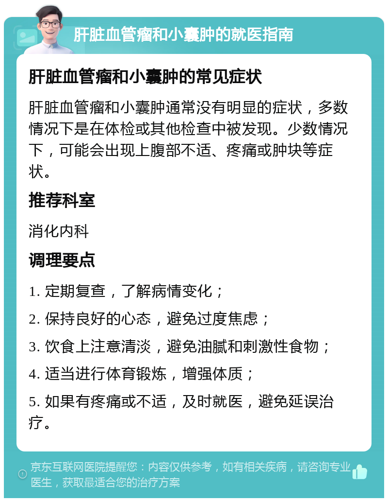 肝脏血管瘤和小囊肿的就医指南 肝脏血管瘤和小囊肿的常见症状 肝脏血管瘤和小囊肿通常没有明显的症状，多数情况下是在体检或其他检查中被发现。少数情况下，可能会出现上腹部不适、疼痛或肿块等症状。 推荐科室 消化内科 调理要点 1. 定期复查，了解病情变化； 2. 保持良好的心态，避免过度焦虑； 3. 饮食上注意清淡，避免油腻和刺激性食物； 4. 适当进行体育锻炼，增强体质； 5. 如果有疼痛或不适，及时就医，避免延误治疗。