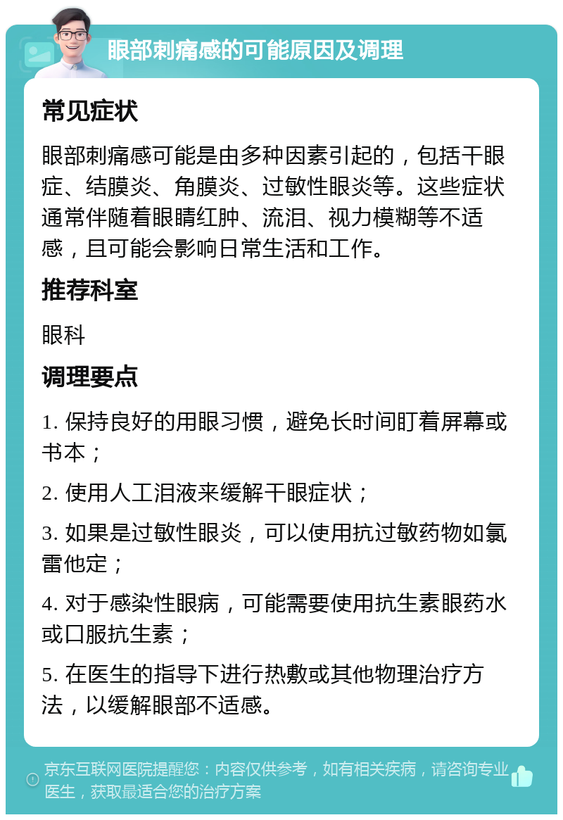 眼部刺痛感的可能原因及调理 常见症状 眼部刺痛感可能是由多种因素引起的，包括干眼症、结膜炎、角膜炎、过敏性眼炎等。这些症状通常伴随着眼睛红肿、流泪、视力模糊等不适感，且可能会影响日常生活和工作。 推荐科室 眼科 调理要点 1. 保持良好的用眼习惯，避免长时间盯着屏幕或书本； 2. 使用人工泪液来缓解干眼症状； 3. 如果是过敏性眼炎，可以使用抗过敏药物如氯雷他定； 4. 对于感染性眼病，可能需要使用抗生素眼药水或口服抗生素； 5. 在医生的指导下进行热敷或其他物理治疗方法，以缓解眼部不适感。