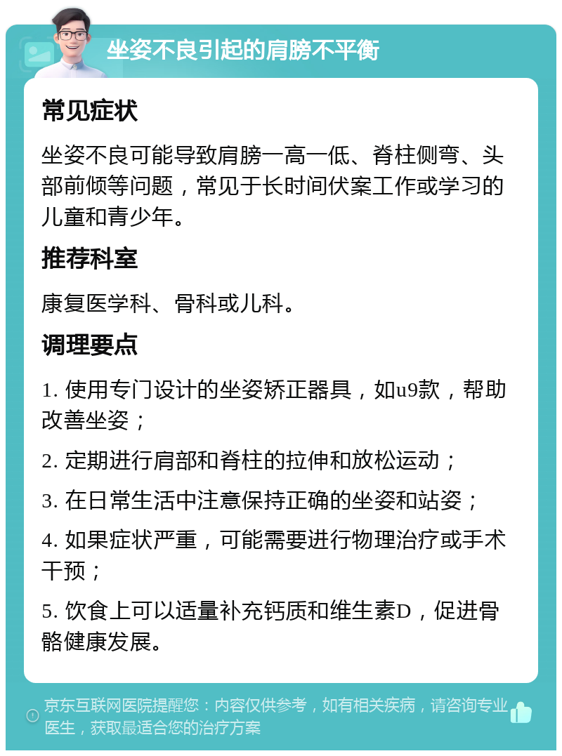 坐姿不良引起的肩膀不平衡 常见症状 坐姿不良可能导致肩膀一高一低、脊柱侧弯、头部前倾等问题，常见于长时间伏案工作或学习的儿童和青少年。 推荐科室 康复医学科、骨科或儿科。 调理要点 1. 使用专门设计的坐姿矫正器具，如u9款，帮助改善坐姿； 2. 定期进行肩部和脊柱的拉伸和放松运动； 3. 在日常生活中注意保持正确的坐姿和站姿； 4. 如果症状严重，可能需要进行物理治疗或手术干预； 5. 饮食上可以适量补充钙质和维生素D，促进骨骼健康发展。