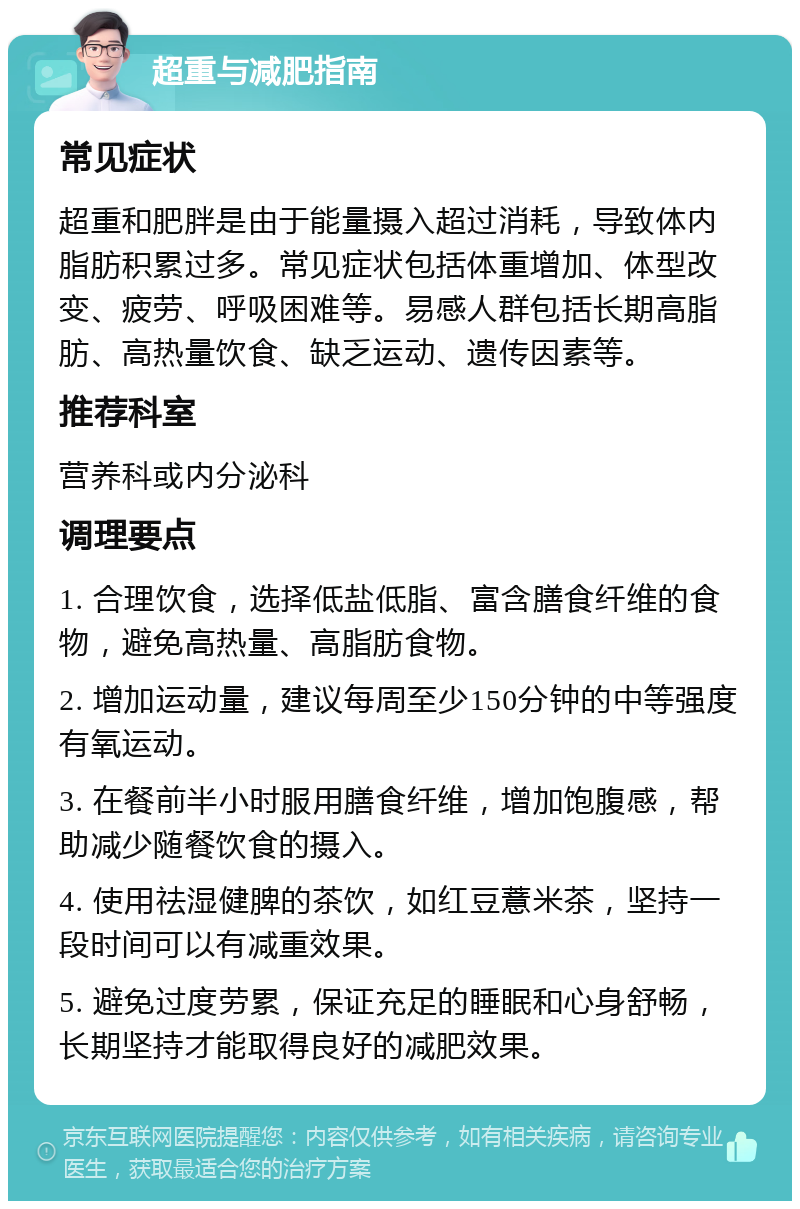 超重与减肥指南 常见症状 超重和肥胖是由于能量摄入超过消耗，导致体内脂肪积累过多。常见症状包括体重增加、体型改变、疲劳、呼吸困难等。易感人群包括长期高脂肪、高热量饮食、缺乏运动、遗传因素等。 推荐科室 营养科或内分泌科 调理要点 1. 合理饮食，选择低盐低脂、富含膳食纤维的食物，避免高热量、高脂肪食物。 2. 增加运动量，建议每周至少150分钟的中等强度有氧运动。 3. 在餐前半小时服用膳食纤维，增加饱腹感，帮助减少随餐饮食的摄入。 4. 使用祛湿健脾的茶饮，如红豆薏米茶，坚持一段时间可以有减重效果。 5. 避免过度劳累，保证充足的睡眠和心身舒畅，长期坚持才能取得良好的减肥效果。