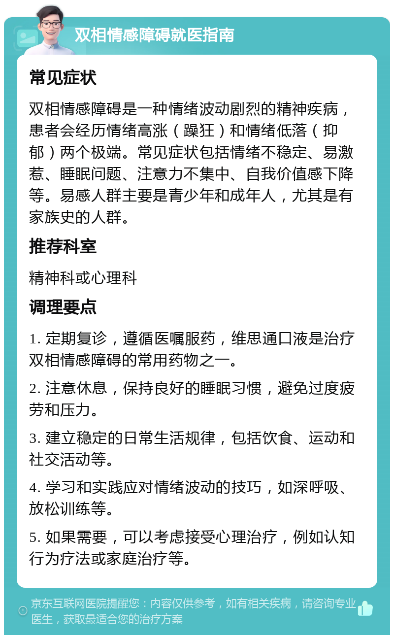 双相情感障碍就医指南 常见症状 双相情感障碍是一种情绪波动剧烈的精神疾病，患者会经历情绪高涨（躁狂）和情绪低落（抑郁）两个极端。常见症状包括情绪不稳定、易激惹、睡眠问题、注意力不集中、自我价值感下降等。易感人群主要是青少年和成年人，尤其是有家族史的人群。 推荐科室 精神科或心理科 调理要点 1. 定期复诊，遵循医嘱服药，维思通口液是治疗双相情感障碍的常用药物之一。 2. 注意休息，保持良好的睡眠习惯，避免过度疲劳和压力。 3. 建立稳定的日常生活规律，包括饮食、运动和社交活动等。 4. 学习和实践应对情绪波动的技巧，如深呼吸、放松训练等。 5. 如果需要，可以考虑接受心理治疗，例如认知行为疗法或家庭治疗等。