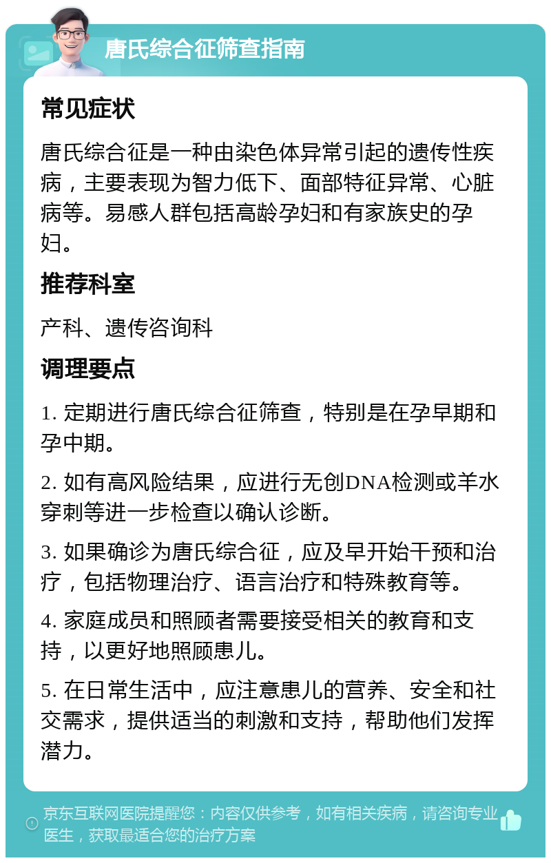 唐氏综合征筛查指南 常见症状 唐氏综合征是一种由染色体异常引起的遗传性疾病，主要表现为智力低下、面部特征异常、心脏病等。易感人群包括高龄孕妇和有家族史的孕妇。 推荐科室 产科、遗传咨询科 调理要点 1. 定期进行唐氏综合征筛查，特别是在孕早期和孕中期。 2. 如有高风险结果，应进行无创DNA检测或羊水穿刺等进一步检查以确认诊断。 3. 如果确诊为唐氏综合征，应及早开始干预和治疗，包括物理治疗、语言治疗和特殊教育等。 4. 家庭成员和照顾者需要接受相关的教育和支持，以更好地照顾患儿。 5. 在日常生活中，应注意患儿的营养、安全和社交需求，提供适当的刺激和支持，帮助他们发挥潜力。