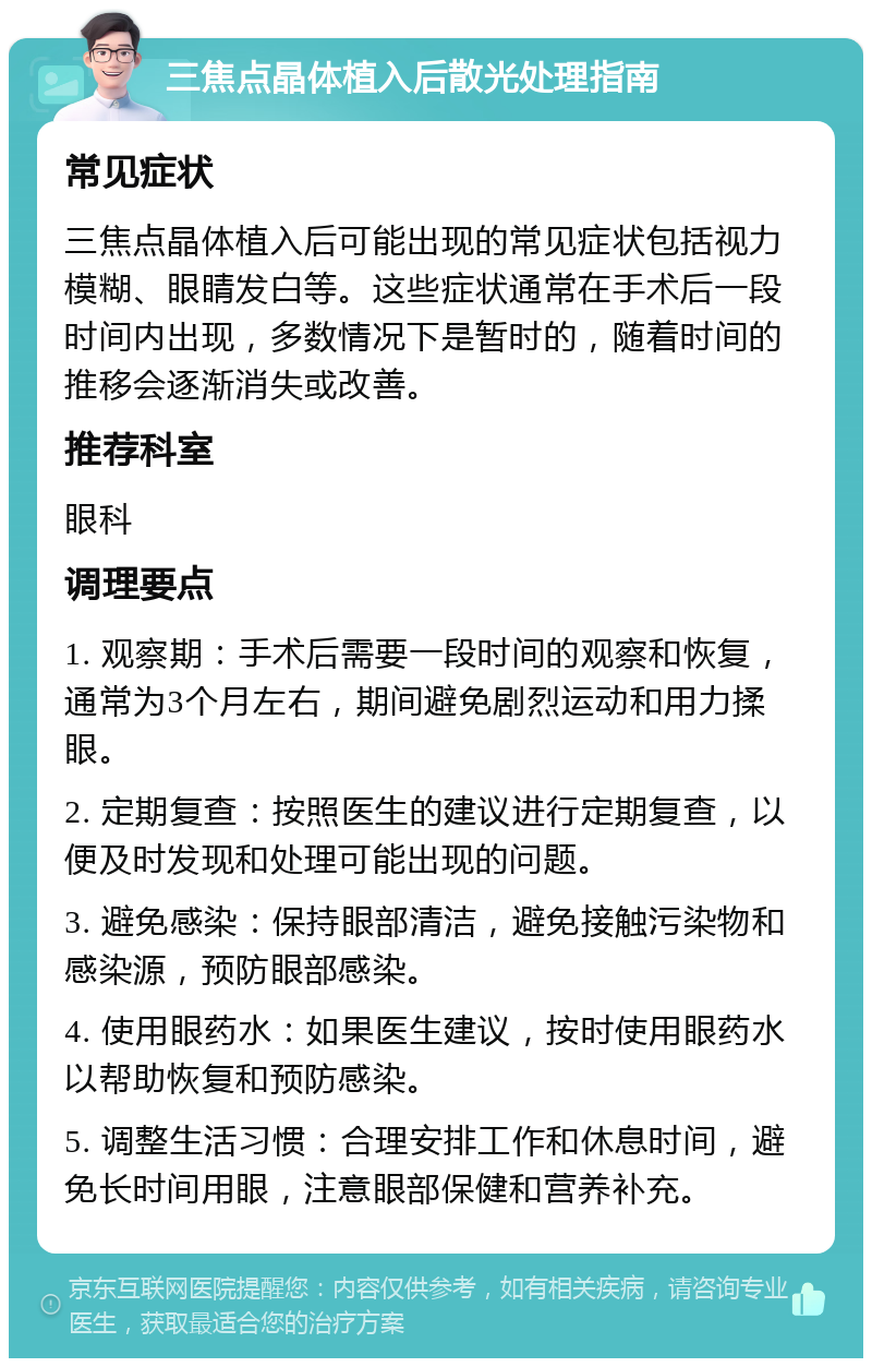 三焦点晶体植入后散光处理指南 常见症状 三焦点晶体植入后可能出现的常见症状包括视力模糊、眼睛发白等。这些症状通常在手术后一段时间内出现，多数情况下是暂时的，随着时间的推移会逐渐消失或改善。 推荐科室 眼科 调理要点 1. 观察期：手术后需要一段时间的观察和恢复，通常为3个月左右，期间避免剧烈运动和用力揉眼。 2. 定期复查：按照医生的建议进行定期复查，以便及时发现和处理可能出现的问题。 3. 避免感染：保持眼部清洁，避免接触污染物和感染源，预防眼部感染。 4. 使用眼药水：如果医生建议，按时使用眼药水以帮助恢复和预防感染。 5. 调整生活习惯：合理安排工作和休息时间，避免长时间用眼，注意眼部保健和营养补充。