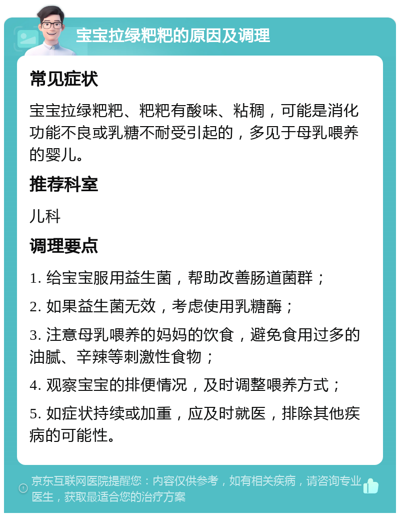 宝宝拉绿粑粑的原因及调理 常见症状 宝宝拉绿粑粑、粑粑有酸味、粘稠，可能是消化功能不良或乳糖不耐受引起的，多见于母乳喂养的婴儿。 推荐科室 儿科 调理要点 1. 给宝宝服用益生菌，帮助改善肠道菌群； 2. 如果益生菌无效，考虑使用乳糖酶； 3. 注意母乳喂养的妈妈的饮食，避免食用过多的油腻、辛辣等刺激性食物； 4. 观察宝宝的排便情况，及时调整喂养方式； 5. 如症状持续或加重，应及时就医，排除其他疾病的可能性。