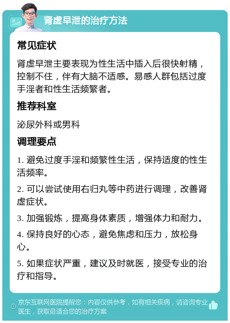 肾虚早泄的治疗方法 常见症状 肾虚早泄主要表现为性生活中插入后很快射精，控制不住，伴有大脑不适感。易感人群包括过度手淫者和性生活频繁者。 推荐科室 泌尿外科或男科 调理要点 1. 避免过度手淫和频繁性生活，保持适度的性生活频率。 2. 可以尝试使用右归丸等中药进行调理，改善肾虚症状。 3. 加强锻炼，提高身体素质，增强体力和耐力。 4. 保持良好的心态，避免焦虑和压力，放松身心。 5. 如果症状严重，建议及时就医，接受专业的治疗和指导。