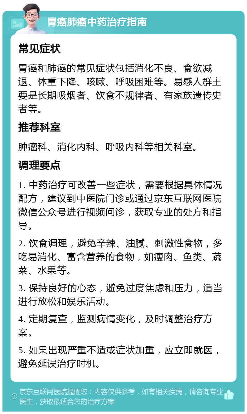 胃癌肺癌中药治疗指南 常见症状 胃癌和肺癌的常见症状包括消化不良、食欲减退、体重下降、咳嗽、呼吸困难等。易感人群主要是长期吸烟者、饮食不规律者、有家族遗传史者等。 推荐科室 肿瘤科、消化内科、呼吸内科等相关科室。 调理要点 1. 中药治疗可改善一些症状，需要根据具体情况配方，建议到中医院门诊或通过京东互联网医院微信公众号进行视频问诊，获取专业的处方和指导。 2. 饮食调理，避免辛辣、油腻、刺激性食物，多吃易消化、富含营养的食物，如瘦肉、鱼类、蔬菜、水果等。 3. 保持良好的心态，避免过度焦虑和压力，适当进行放松和娱乐活动。 4. 定期复查，监测病情变化，及时调整治疗方案。 5. 如果出现严重不适或症状加重，应立即就医，避免延误治疗时机。