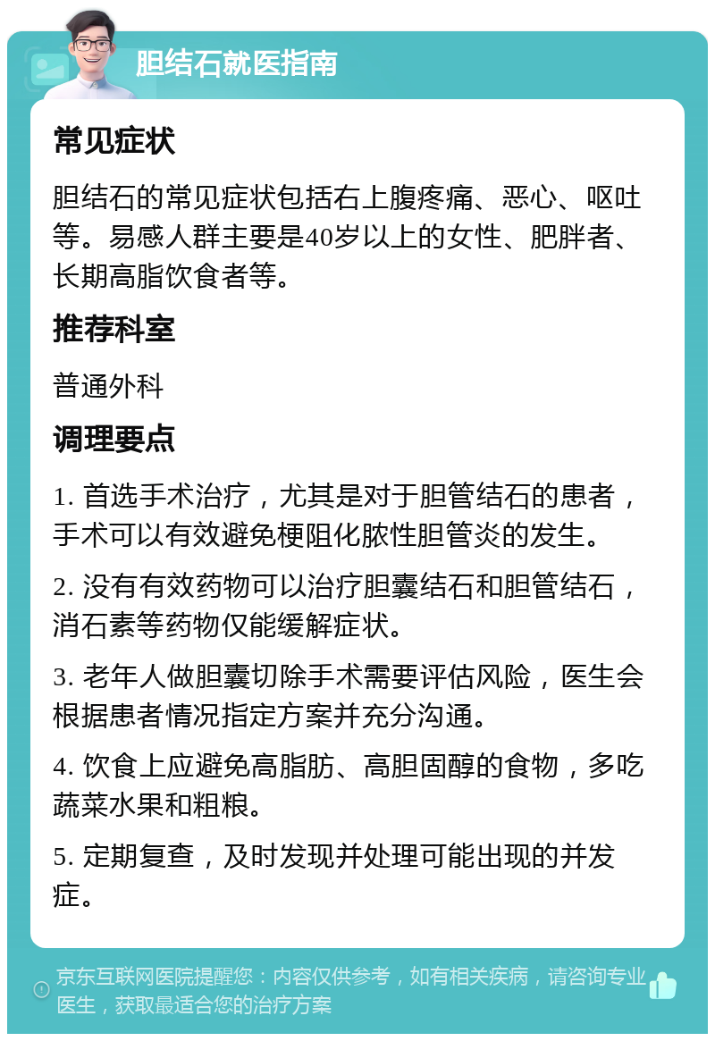 胆结石就医指南 常见症状 胆结石的常见症状包括右上腹疼痛、恶心、呕吐等。易感人群主要是40岁以上的女性、肥胖者、长期高脂饮食者等。 推荐科室 普通外科 调理要点 1. 首选手术治疗，尤其是对于胆管结石的患者，手术可以有效避免梗阻化脓性胆管炎的发生。 2. 没有有效药物可以治疗胆囊结石和胆管结石，消石素等药物仅能缓解症状。 3. 老年人做胆囊切除手术需要评估风险，医生会根据患者情况指定方案并充分沟通。 4. 饮食上应避免高脂肪、高胆固醇的食物，多吃蔬菜水果和粗粮。 5. 定期复查，及时发现并处理可能出现的并发症。