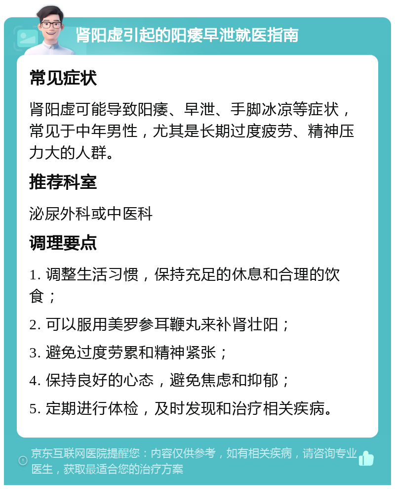 肾阳虚引起的阳痿早泄就医指南 常见症状 肾阳虚可能导致阳痿、早泄、手脚冰凉等症状，常见于中年男性，尤其是长期过度疲劳、精神压力大的人群。 推荐科室 泌尿外科或中医科 调理要点 1. 调整生活习惯，保持充足的休息和合理的饮食； 2. 可以服用美罗参耳鞭丸来补肾壮阳； 3. 避免过度劳累和精神紧张； 4. 保持良好的心态，避免焦虑和抑郁； 5. 定期进行体检，及时发现和治疗相关疾病。