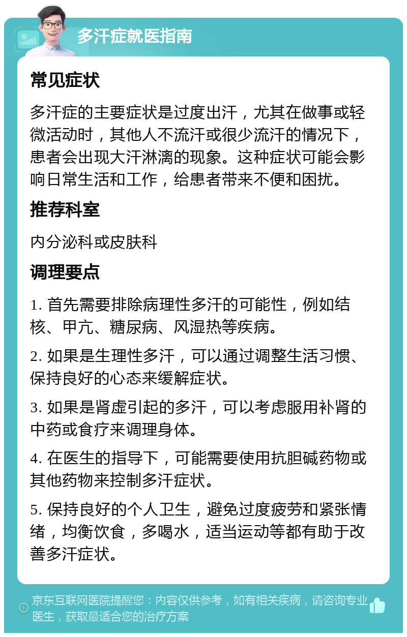 多汗症就医指南 常见症状 多汗症的主要症状是过度出汗，尤其在做事或轻微活动时，其他人不流汗或很少流汗的情况下，患者会出现大汗淋漓的现象。这种症状可能会影响日常生活和工作，给患者带来不便和困扰。 推荐科室 内分泌科或皮肤科 调理要点 1. 首先需要排除病理性多汗的可能性，例如结核、甲亢、糖尿病、风湿热等疾病。 2. 如果是生理性多汗，可以通过调整生活习惯、保持良好的心态来缓解症状。 3. 如果是肾虚引起的多汗，可以考虑服用补肾的中药或食疗来调理身体。 4. 在医生的指导下，可能需要使用抗胆碱药物或其他药物来控制多汗症状。 5. 保持良好的个人卫生，避免过度疲劳和紧张情绪，均衡饮食，多喝水，适当运动等都有助于改善多汗症状。