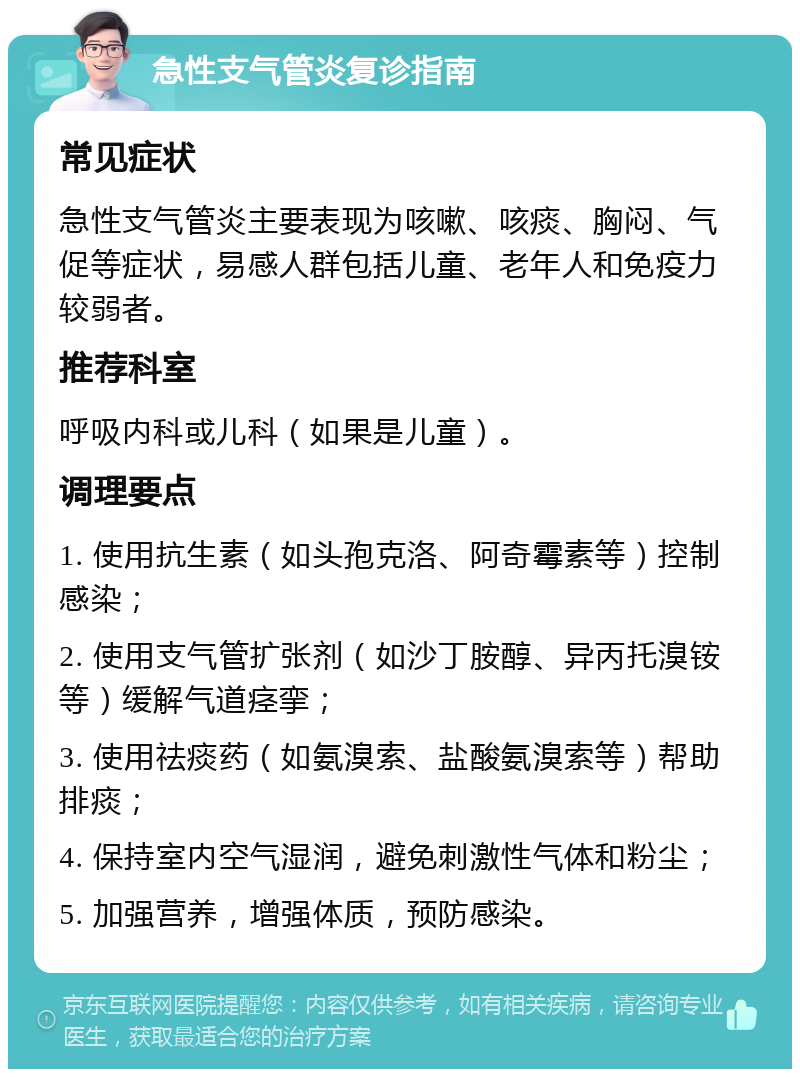 急性支气管炎复诊指南 常见症状 急性支气管炎主要表现为咳嗽、咳痰、胸闷、气促等症状，易感人群包括儿童、老年人和免疫力较弱者。 推荐科室 呼吸内科或儿科（如果是儿童）。 调理要点 1. 使用抗生素（如头孢克洛、阿奇霉素等）控制感染； 2. 使用支气管扩张剂（如沙丁胺醇、异丙托溴铵等）缓解气道痉挛； 3. 使用祛痰药（如氨溴索、盐酸氨溴索等）帮助排痰； 4. 保持室内空气湿润，避免刺激性气体和粉尘； 5. 加强营养，增强体质，预防感染。