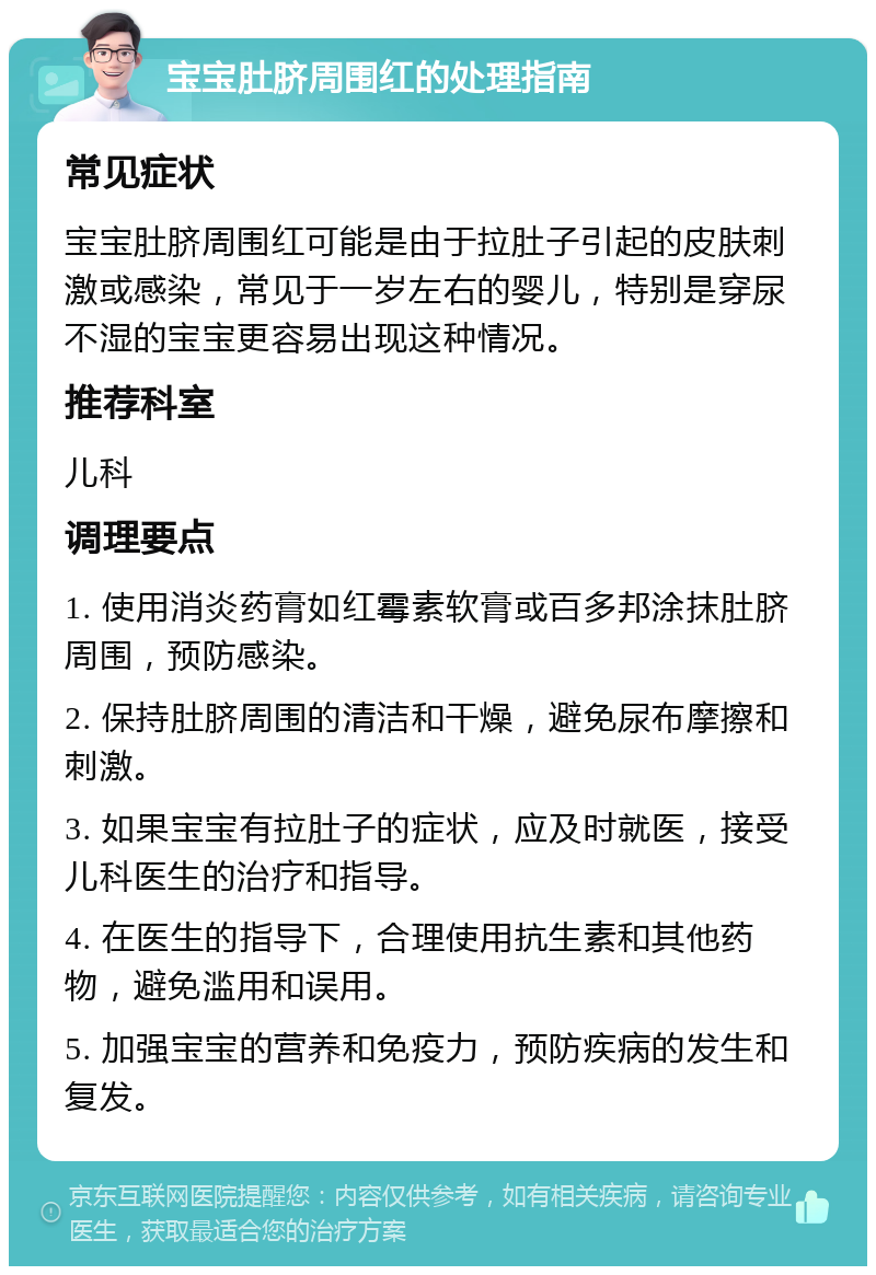 宝宝肚脐周围红的处理指南 常见症状 宝宝肚脐周围红可能是由于拉肚子引起的皮肤刺激或感染，常见于一岁左右的婴儿，特别是穿尿不湿的宝宝更容易出现这种情况。 推荐科室 儿科 调理要点 1. 使用消炎药膏如红霉素软膏或百多邦涂抹肚脐周围，预防感染。 2. 保持肚脐周围的清洁和干燥，避免尿布摩擦和刺激。 3. 如果宝宝有拉肚子的症状，应及时就医，接受儿科医生的治疗和指导。 4. 在医生的指导下，合理使用抗生素和其他药物，避免滥用和误用。 5. 加强宝宝的营养和免疫力，预防疾病的发生和复发。