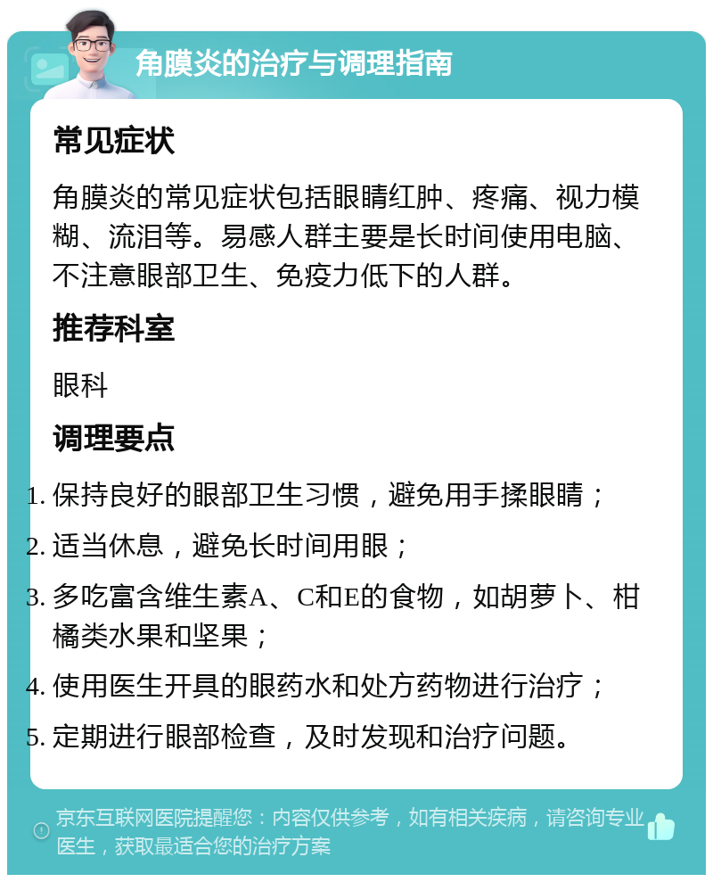 角膜炎的治疗与调理指南 常见症状 角膜炎的常见症状包括眼睛红肿、疼痛、视力模糊、流泪等。易感人群主要是长时间使用电脑、不注意眼部卫生、免疫力低下的人群。 推荐科室 眼科 调理要点 保持良好的眼部卫生习惯，避免用手揉眼睛； 适当休息，避免长时间用眼； 多吃富含维生素A、C和E的食物，如胡萝卜、柑橘类水果和坚果； 使用医生开具的眼药水和处方药物进行治疗； 定期进行眼部检查，及时发现和治疗问题。