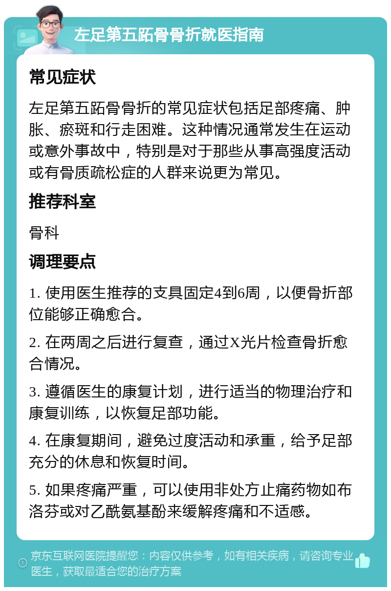 左足第五跖骨骨折就医指南 常见症状 左足第五跖骨骨折的常见症状包括足部疼痛、肿胀、瘀斑和行走困难。这种情况通常发生在运动或意外事故中，特别是对于那些从事高强度活动或有骨质疏松症的人群来说更为常见。 推荐科室 骨科 调理要点 1. 使用医生推荐的支具固定4到6周，以便骨折部位能够正确愈合。 2. 在两周之后进行复查，通过X光片检查骨折愈合情况。 3. 遵循医生的康复计划，进行适当的物理治疗和康复训练，以恢复足部功能。 4. 在康复期间，避免过度活动和承重，给予足部充分的休息和恢复时间。 5. 如果疼痛严重，可以使用非处方止痛药物如布洛芬或对乙酰氨基酚来缓解疼痛和不适感。