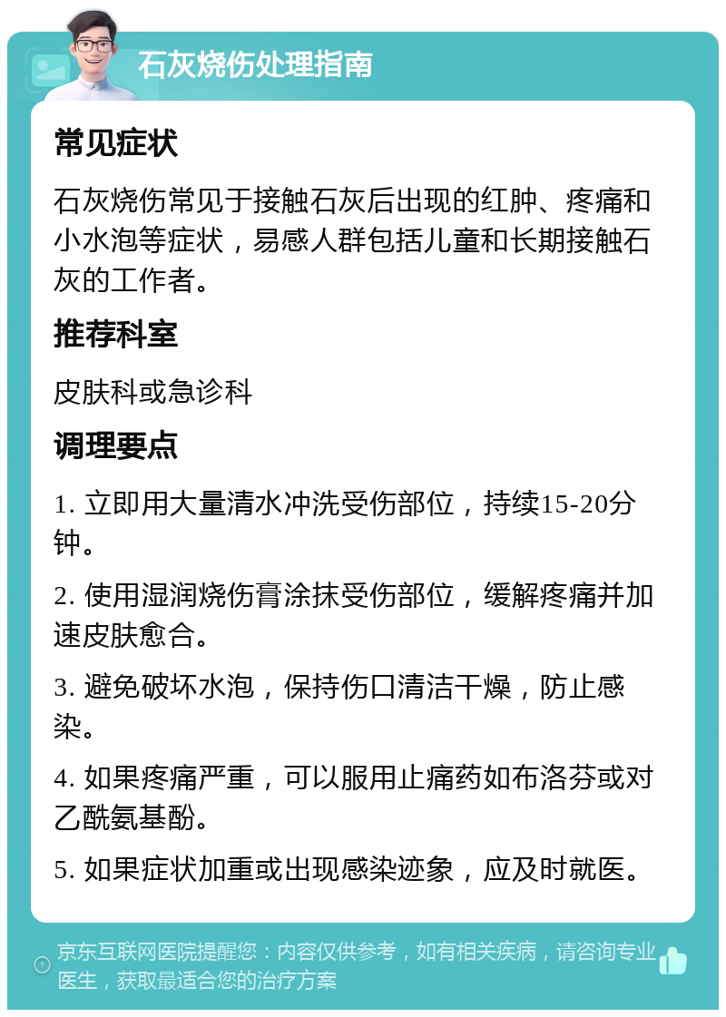 石灰烧伤处理指南 常见症状 石灰烧伤常见于接触石灰后出现的红肿、疼痛和小水泡等症状，易感人群包括儿童和长期接触石灰的工作者。 推荐科室 皮肤科或急诊科 调理要点 1. 立即用大量清水冲洗受伤部位，持续15-20分钟。 2. 使用湿润烧伤膏涂抹受伤部位，缓解疼痛并加速皮肤愈合。 3. 避免破坏水泡，保持伤口清洁干燥，防止感染。 4. 如果疼痛严重，可以服用止痛药如布洛芬或对乙酰氨基酚。 5. 如果症状加重或出现感染迹象，应及时就医。