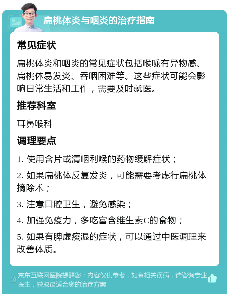 扁桃体炎与咽炎的治疗指南 常见症状 扁桃体炎和咽炎的常见症状包括喉咙有异物感、扁桃体易发炎、吞咽困难等。这些症状可能会影响日常生活和工作，需要及时就医。 推荐科室 耳鼻喉科 调理要点 1. 使用含片或清咽利喉的药物缓解症状； 2. 如果扁桃体反复发炎，可能需要考虑行扁桃体摘除术； 3. 注意口腔卫生，避免感染； 4. 加强免疫力，多吃富含维生素C的食物； 5. 如果有脾虚痰湿的症状，可以通过中医调理来改善体质。