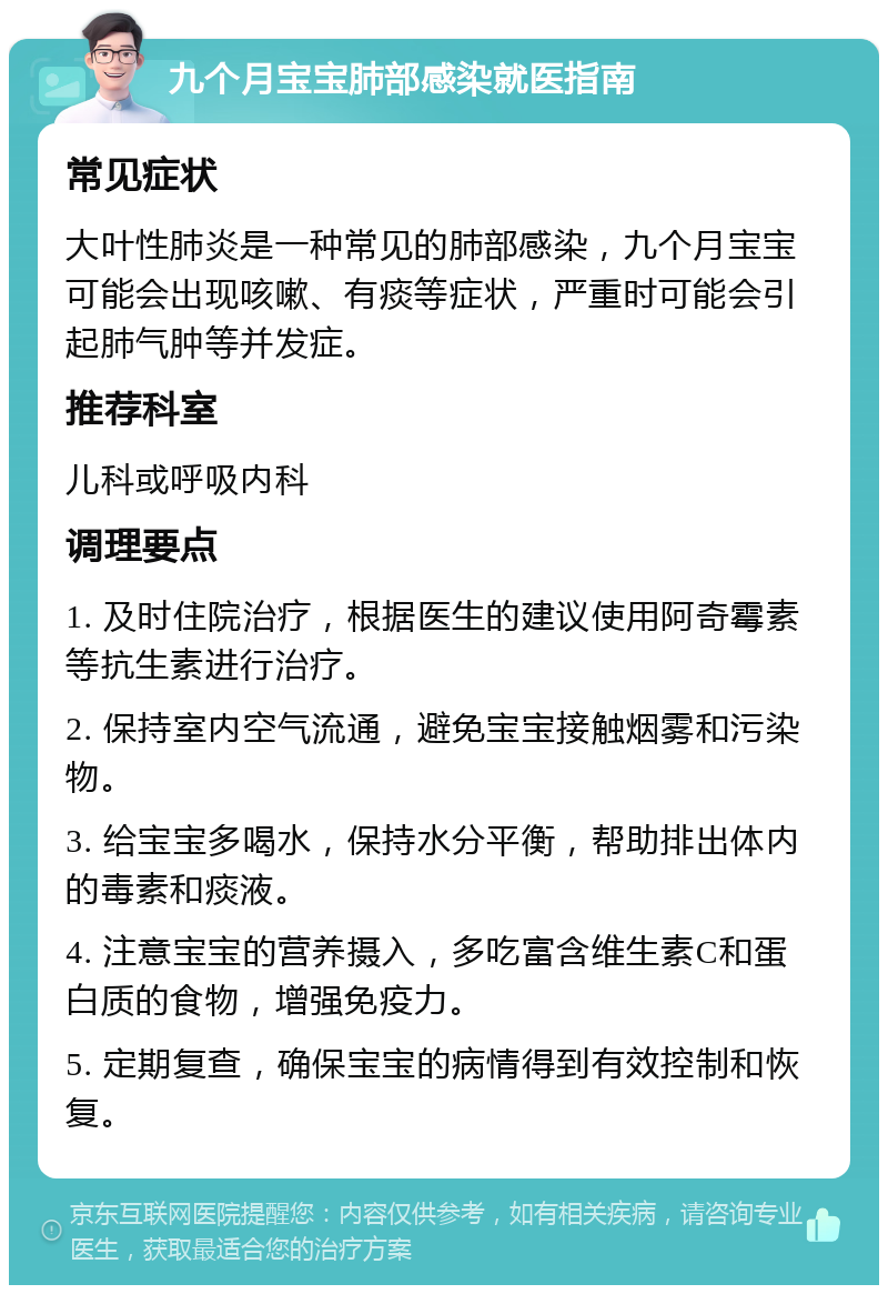 九个月宝宝肺部感染就医指南 常见症状 大叶性肺炎是一种常见的肺部感染，九个月宝宝可能会出现咳嗽、有痰等症状，严重时可能会引起肺气肿等并发症。 推荐科室 儿科或呼吸内科 调理要点 1. 及时住院治疗，根据医生的建议使用阿奇霉素等抗生素进行治疗。 2. 保持室内空气流通，避免宝宝接触烟雾和污染物。 3. 给宝宝多喝水，保持水分平衡，帮助排出体内的毒素和痰液。 4. 注意宝宝的营养摄入，多吃富含维生素C和蛋白质的食物，增强免疫力。 5. 定期复查，确保宝宝的病情得到有效控制和恢复。