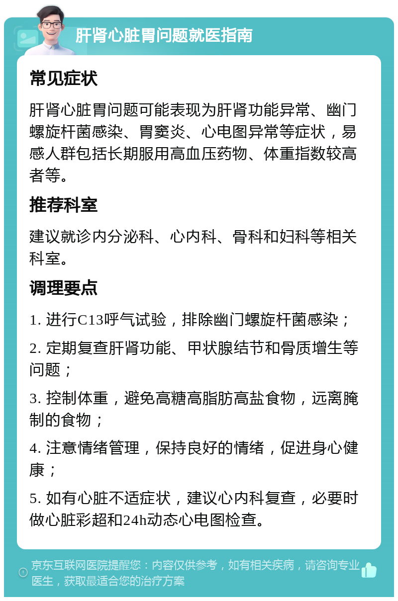 肝肾心脏胃问题就医指南 常见症状 肝肾心脏胃问题可能表现为肝肾功能异常、幽门螺旋杆菌感染、胃窦炎、心电图异常等症状，易感人群包括长期服用高血压药物、体重指数较高者等。 推荐科室 建议就诊内分泌科、心内科、骨科和妇科等相关科室。 调理要点 1. 进行C13呼气试验，排除幽门螺旋杆菌感染； 2. 定期复查肝肾功能、甲状腺结节和骨质增生等问题； 3. 控制体重，避免高糖高脂肪高盐食物，远离腌制的食物； 4. 注意情绪管理，保持良好的情绪，促进身心健康； 5. 如有心脏不适症状，建议心内科复查，必要时做心脏彩超和24h动态心电图检查。