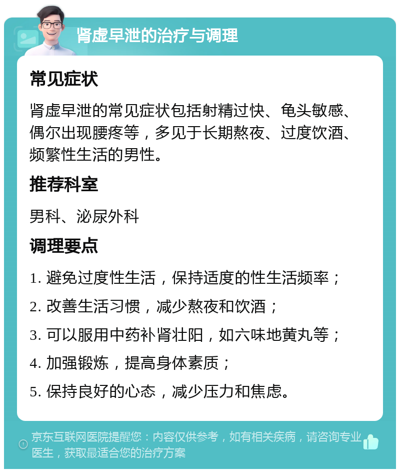 肾虚早泄的治疗与调理 常见症状 肾虚早泄的常见症状包括射精过快、龟头敏感、偶尔出现腰疼等，多见于长期熬夜、过度饮酒、频繁性生活的男性。 推荐科室 男科、泌尿外科 调理要点 1. 避免过度性生活，保持适度的性生活频率； 2. 改善生活习惯，减少熬夜和饮酒； 3. 可以服用中药补肾壮阳，如六味地黄丸等； 4. 加强锻炼，提高身体素质； 5. 保持良好的心态，减少压力和焦虑。