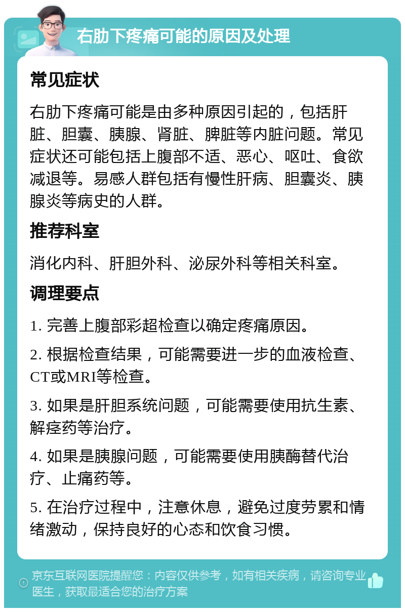 右肋下疼痛可能的原因及处理 常见症状 右肋下疼痛可能是由多种原因引起的，包括肝脏、胆囊、胰腺、肾脏、脾脏等内脏问题。常见症状还可能包括上腹部不适、恶心、呕吐、食欲减退等。易感人群包括有慢性肝病、胆囊炎、胰腺炎等病史的人群。 推荐科室 消化内科、肝胆外科、泌尿外科等相关科室。 调理要点 1. 完善上腹部彩超检查以确定疼痛原因。 2. 根据检查结果，可能需要进一步的血液检查、CT或MRI等检查。 3. 如果是肝胆系统问题，可能需要使用抗生素、解痉药等治疗。 4. 如果是胰腺问题，可能需要使用胰酶替代治疗、止痛药等。 5. 在治疗过程中，注意休息，避免过度劳累和情绪激动，保持良好的心态和饮食习惯。