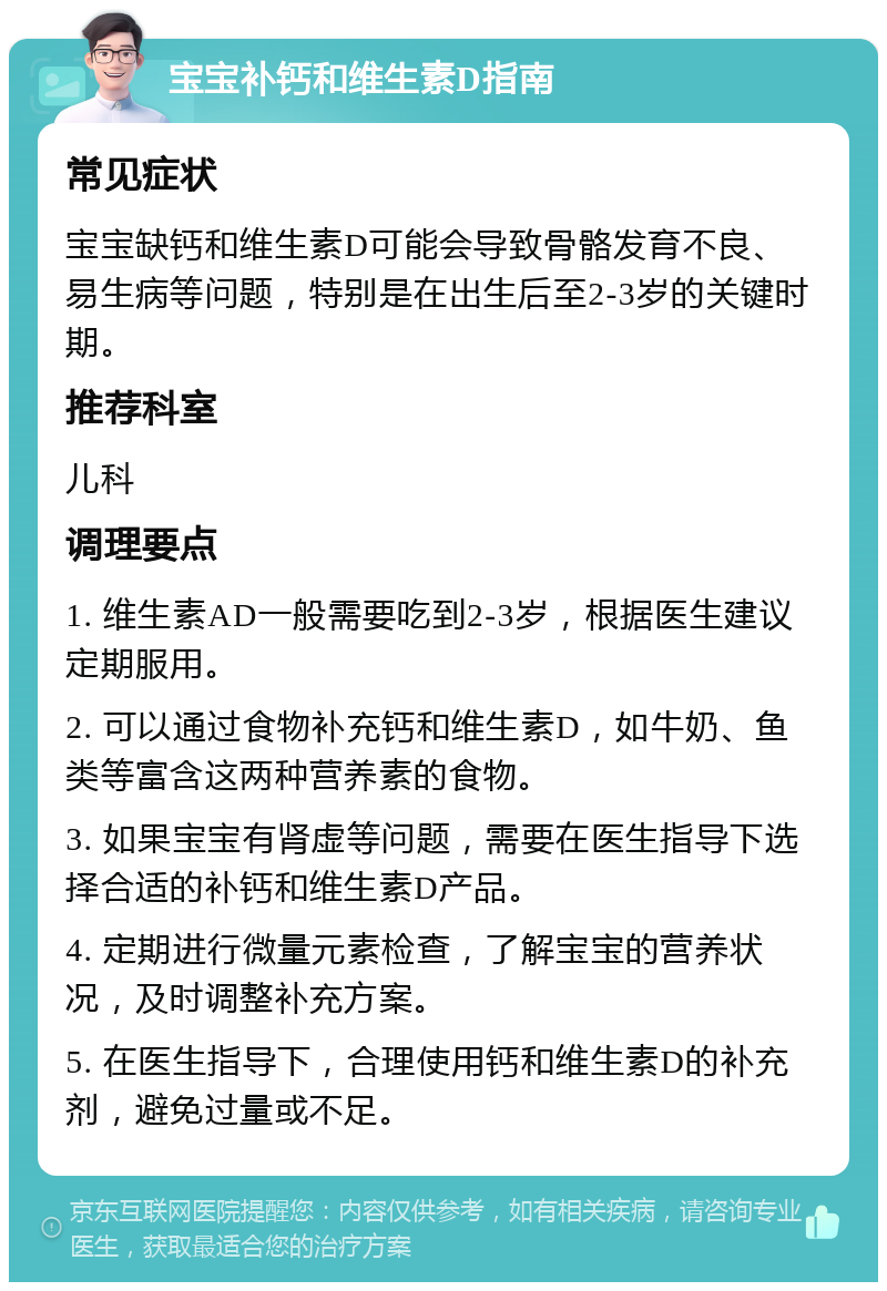 宝宝补钙和维生素D指南 常见症状 宝宝缺钙和维生素D可能会导致骨骼发育不良、易生病等问题，特别是在出生后至2-3岁的关键时期。 推荐科室 儿科 调理要点 1. 维生素AD一般需要吃到2-3岁，根据医生建议定期服用。 2. 可以通过食物补充钙和维生素D，如牛奶、鱼类等富含这两种营养素的食物。 3. 如果宝宝有肾虚等问题，需要在医生指导下选择合适的补钙和维生素D产品。 4. 定期进行微量元素检查，了解宝宝的营养状况，及时调整补充方案。 5. 在医生指导下，合理使用钙和维生素D的补充剂，避免过量或不足。