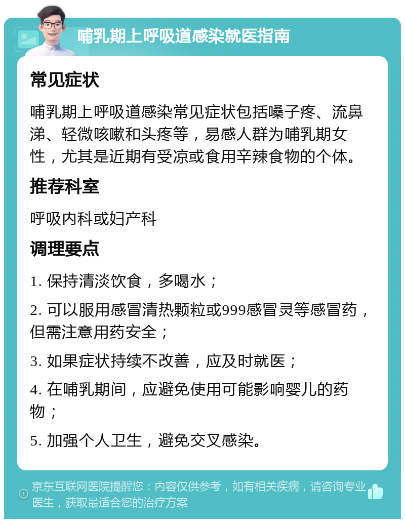 哺乳期上呼吸道感染就医指南 常见症状 哺乳期上呼吸道感染常见症状包括嗓子疼、流鼻涕、轻微咳嗽和头疼等，易感人群为哺乳期女性，尤其是近期有受凉或食用辛辣食物的个体。 推荐科室 呼吸内科或妇产科 调理要点 1. 保持清淡饮食，多喝水； 2. 可以服用感冒清热颗粒或999感冒灵等感冒药，但需注意用药安全； 3. 如果症状持续不改善，应及时就医； 4. 在哺乳期间，应避免使用可能影响婴儿的药物； 5. 加强个人卫生，避免交叉感染。