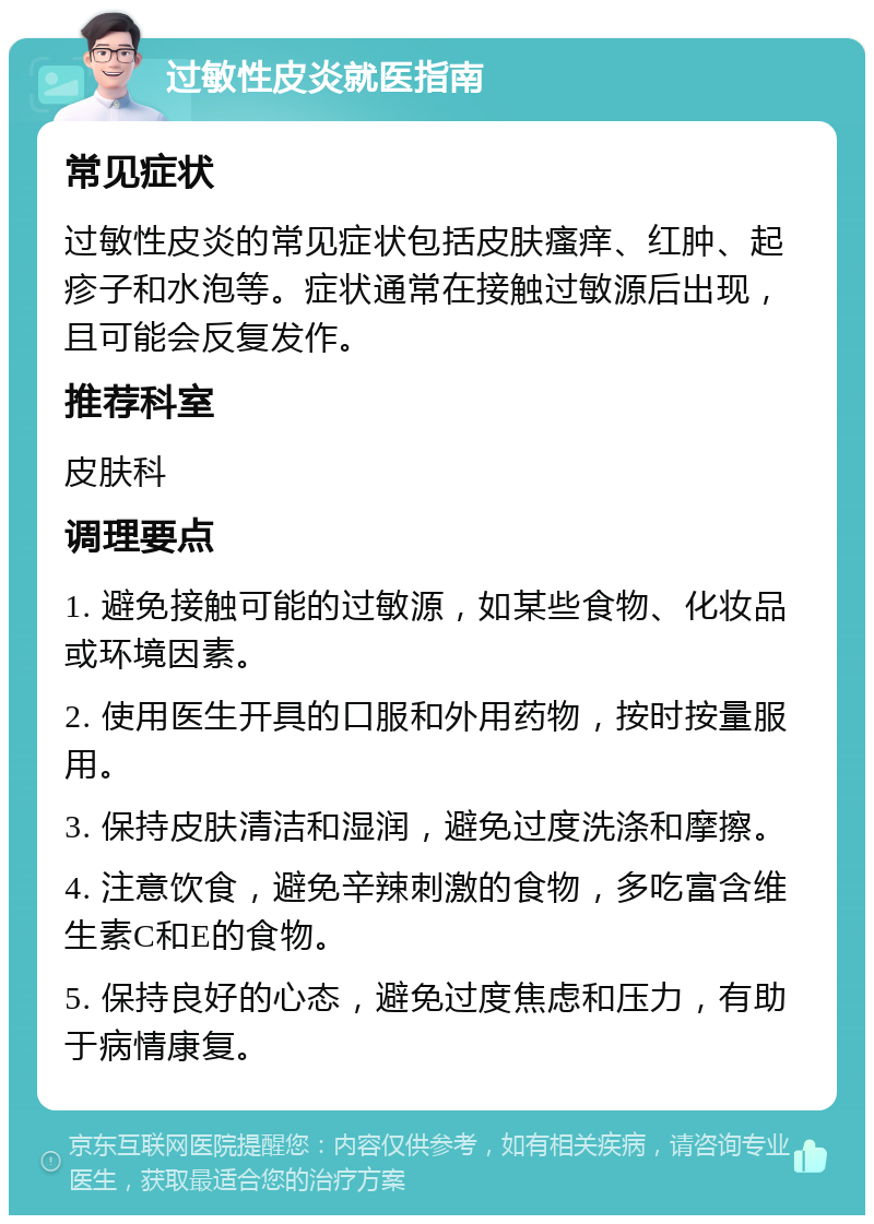 过敏性皮炎就医指南 常见症状 过敏性皮炎的常见症状包括皮肤瘙痒、红肿、起疹子和水泡等。症状通常在接触过敏源后出现，且可能会反复发作。 推荐科室 皮肤科 调理要点 1. 避免接触可能的过敏源，如某些食物、化妆品或环境因素。 2. 使用医生开具的口服和外用药物，按时按量服用。 3. 保持皮肤清洁和湿润，避免过度洗涤和摩擦。 4. 注意饮食，避免辛辣刺激的食物，多吃富含维生素C和E的食物。 5. 保持良好的心态，避免过度焦虑和压力，有助于病情康复。