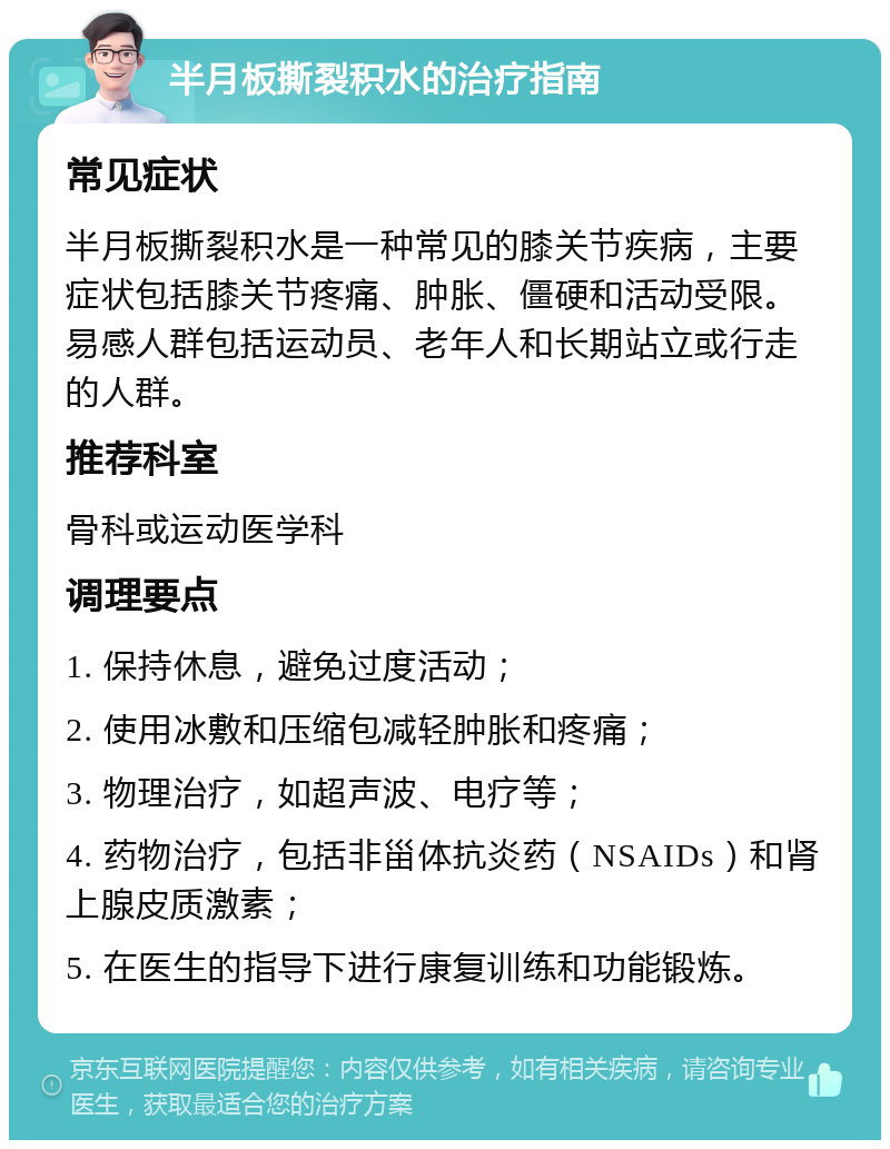 半月板撕裂积水的治疗指南 常见症状 半月板撕裂积水是一种常见的膝关节疾病，主要症状包括膝关节疼痛、肿胀、僵硬和活动受限。易感人群包括运动员、老年人和长期站立或行走的人群。 推荐科室 骨科或运动医学科 调理要点 1. 保持休息，避免过度活动； 2. 使用冰敷和压缩包减轻肿胀和疼痛； 3. 物理治疗，如超声波、电疗等； 4. 药物治疗，包括非甾体抗炎药（NSAIDs）和肾上腺皮质激素； 5. 在医生的指导下进行康复训练和功能锻炼。