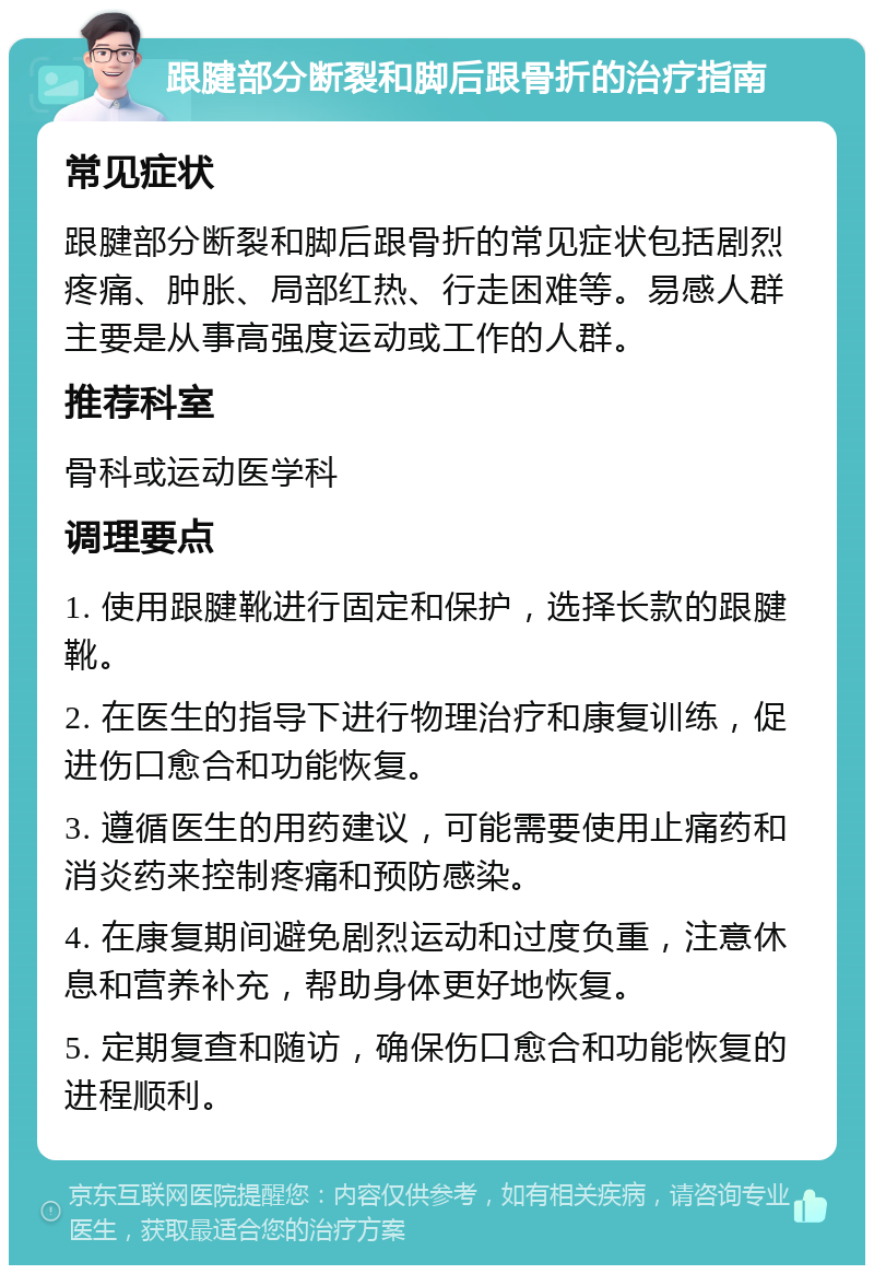 跟腱部分断裂和脚后跟骨折的治疗指南 常见症状 跟腱部分断裂和脚后跟骨折的常见症状包括剧烈疼痛、肿胀、局部红热、行走困难等。易感人群主要是从事高强度运动或工作的人群。 推荐科室 骨科或运动医学科 调理要点 1. 使用跟腱靴进行固定和保护，选择长款的跟腱靴。 2. 在医生的指导下进行物理治疗和康复训练，促进伤口愈合和功能恢复。 3. 遵循医生的用药建议，可能需要使用止痛药和消炎药来控制疼痛和预防感染。 4. 在康复期间避免剧烈运动和过度负重，注意休息和营养补充，帮助身体更好地恢复。 5. 定期复查和随访，确保伤口愈合和功能恢复的进程顺利。