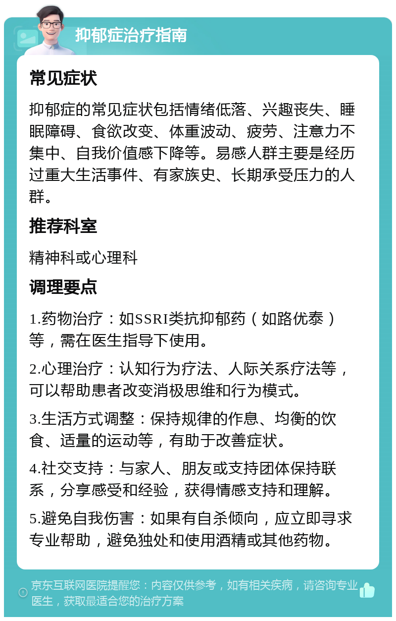 抑郁症治疗指南 常见症状 抑郁症的常见症状包括情绪低落、兴趣丧失、睡眠障碍、食欲改变、体重波动、疲劳、注意力不集中、自我价值感下降等。易感人群主要是经历过重大生活事件、有家族史、长期承受压力的人群。 推荐科室 精神科或心理科 调理要点 1.药物治疗：如SSRI类抗抑郁药（如路优泰）等，需在医生指导下使用。 2.心理治疗：认知行为疗法、人际关系疗法等，可以帮助患者改变消极思维和行为模式。 3.生活方式调整：保持规律的作息、均衡的饮食、适量的运动等，有助于改善症状。 4.社交支持：与家人、朋友或支持团体保持联系，分享感受和经验，获得情感支持和理解。 5.避免自我伤害：如果有自杀倾向，应立即寻求专业帮助，避免独处和使用酒精或其他药物。