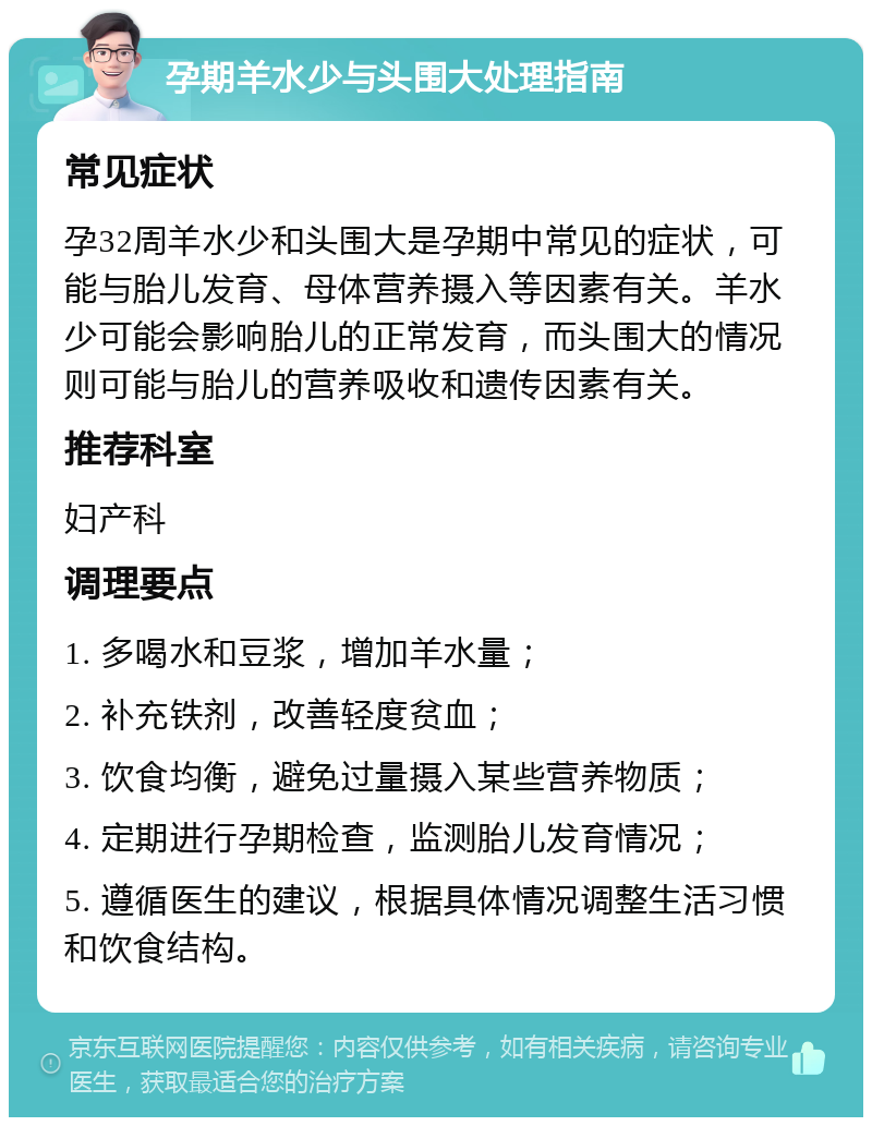 孕期羊水少与头围大处理指南 常见症状 孕32周羊水少和头围大是孕期中常见的症状，可能与胎儿发育、母体营养摄入等因素有关。羊水少可能会影响胎儿的正常发育，而头围大的情况则可能与胎儿的营养吸收和遗传因素有关。 推荐科室 妇产科 调理要点 1. 多喝水和豆浆，增加羊水量； 2. 补充铁剂，改善轻度贫血； 3. 饮食均衡，避免过量摄入某些营养物质； 4. 定期进行孕期检查，监测胎儿发育情况； 5. 遵循医生的建议，根据具体情况调整生活习惯和饮食结构。