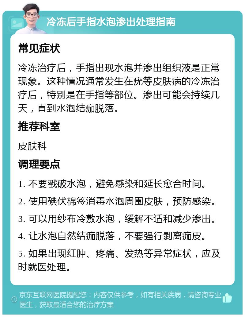 冷冻后手指水泡渗出处理指南 常见症状 冷冻治疗后，手指出现水泡并渗出组织液是正常现象。这种情况通常发生在疣等皮肤病的冷冻治疗后，特别是在手指等部位。渗出可能会持续几天，直到水泡结痂脱落。 推荐科室 皮肤科 调理要点 1. 不要戳破水泡，避免感染和延长愈合时间。 2. 使用碘伏棉签消毒水泡周围皮肤，预防感染。 3. 可以用纱布冷敷水泡，缓解不适和减少渗出。 4. 让水泡自然结痂脱落，不要强行剥离痂皮。 5. 如果出现红肿、疼痛、发热等异常症状，应及时就医处理。