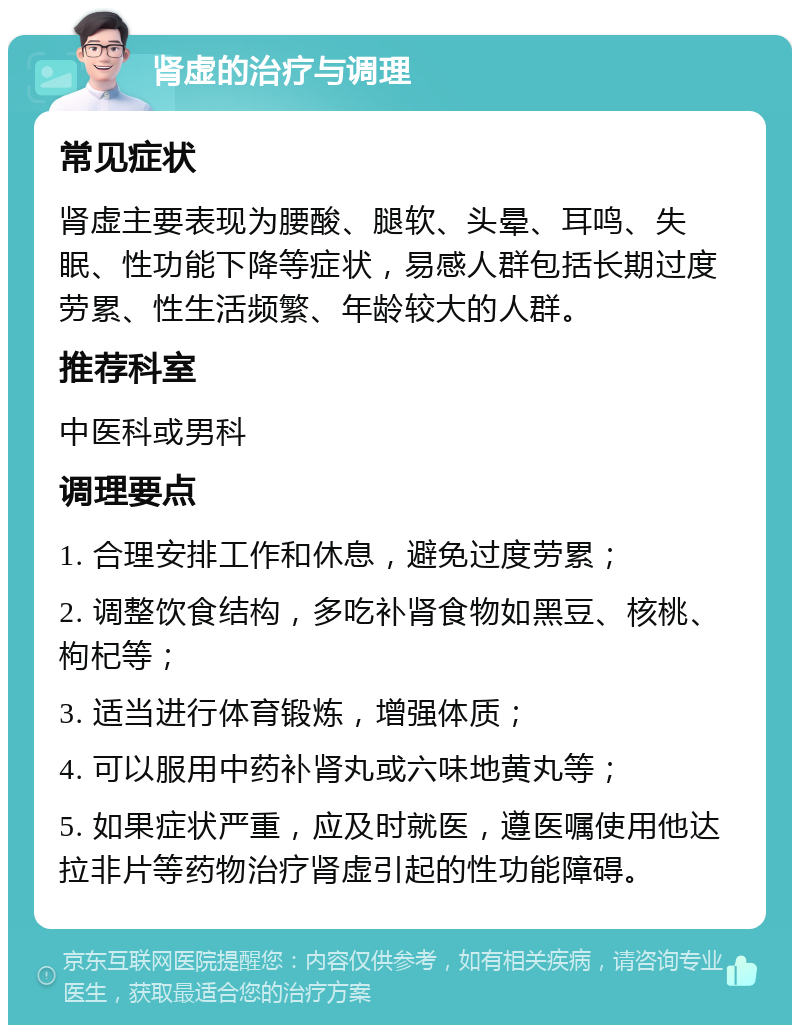 肾虚的治疗与调理 常见症状 肾虚主要表现为腰酸、腿软、头晕、耳鸣、失眠、性功能下降等症状，易感人群包括长期过度劳累、性生活频繁、年龄较大的人群。 推荐科室 中医科或男科 调理要点 1. 合理安排工作和休息，避免过度劳累； 2. 调整饮食结构，多吃补肾食物如黑豆、核桃、枸杞等； 3. 适当进行体育锻炼，增强体质； 4. 可以服用中药补肾丸或六味地黄丸等； 5. 如果症状严重，应及时就医，遵医嘱使用他达拉非片等药物治疗肾虚引起的性功能障碍。