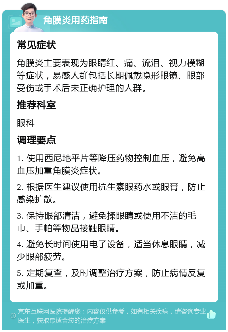 角膜炎用药指南 常见症状 角膜炎主要表现为眼睛红、痛、流泪、视力模糊等症状，易感人群包括长期佩戴隐形眼镜、眼部受伤或手术后未正确护理的人群。 推荐科室 眼科 调理要点 1. 使用西尼地平片等降压药物控制血压，避免高血压加重角膜炎症状。 2. 根据医生建议使用抗生素眼药水或眼膏，防止感染扩散。 3. 保持眼部清洁，避免揉眼睛或使用不洁的毛巾、手帕等物品接触眼睛。 4. 避免长时间使用电子设备，适当休息眼睛，减少眼部疲劳。 5. 定期复查，及时调整治疗方案，防止病情反复或加重。