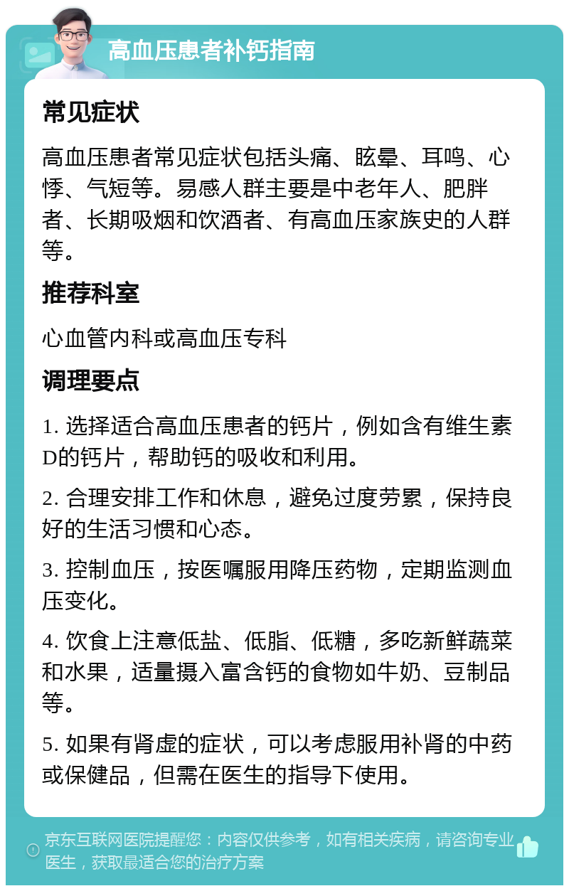 高血压患者补钙指南 常见症状 高血压患者常见症状包括头痛、眩晕、耳鸣、心悸、气短等。易感人群主要是中老年人、肥胖者、长期吸烟和饮酒者、有高血压家族史的人群等。 推荐科室 心血管内科或高血压专科 调理要点 1. 选择适合高血压患者的钙片，例如含有维生素D的钙片，帮助钙的吸收和利用。 2. 合理安排工作和休息，避免过度劳累，保持良好的生活习惯和心态。 3. 控制血压，按医嘱服用降压药物，定期监测血压变化。 4. 饮食上注意低盐、低脂、低糖，多吃新鲜蔬菜和水果，适量摄入富含钙的食物如牛奶、豆制品等。 5. 如果有肾虚的症状，可以考虑服用补肾的中药或保健品，但需在医生的指导下使用。