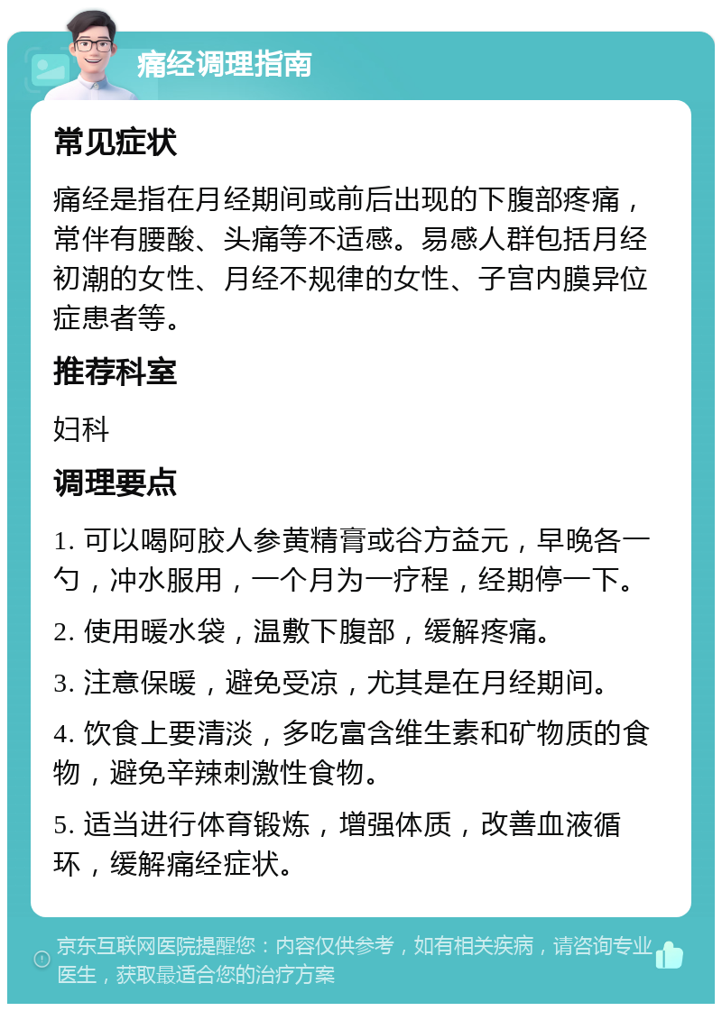 痛经调理指南 常见症状 痛经是指在月经期间或前后出现的下腹部疼痛，常伴有腰酸、头痛等不适感。易感人群包括月经初潮的女性、月经不规律的女性、子宫内膜异位症患者等。 推荐科室 妇科 调理要点 1. 可以喝阿胶人参黄精膏或谷方益元，早晚各一勺，冲水服用，一个月为一疗程，经期停一下。 2. 使用暖水袋，温敷下腹部，缓解疼痛。 3. 注意保暖，避免受凉，尤其是在月经期间。 4. 饮食上要清淡，多吃富含维生素和矿物质的食物，避免辛辣刺激性食物。 5. 适当进行体育锻炼，增强体质，改善血液循环，缓解痛经症状。