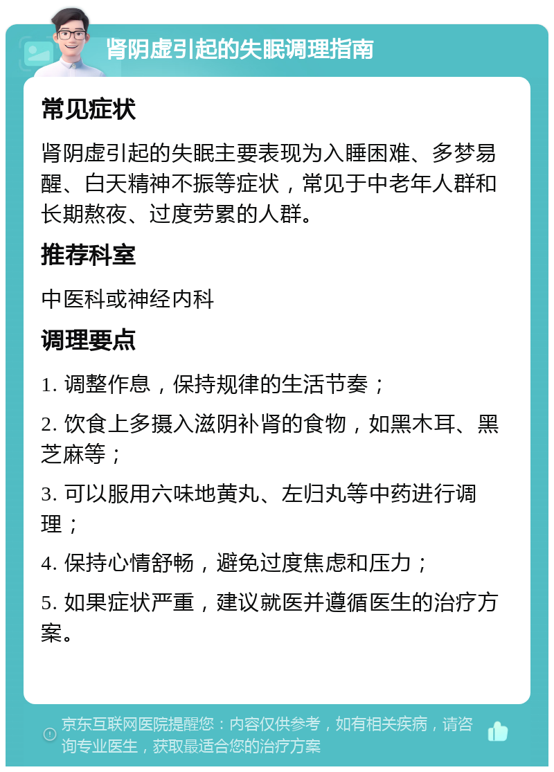 肾阴虚引起的失眠调理指南 常见症状 肾阴虚引起的失眠主要表现为入睡困难、多梦易醒、白天精神不振等症状，常见于中老年人群和长期熬夜、过度劳累的人群。 推荐科室 中医科或神经内科 调理要点 1. 调整作息，保持规律的生活节奏； 2. 饮食上多摄入滋阴补肾的食物，如黑木耳、黑芝麻等； 3. 可以服用六味地黄丸、左归丸等中药进行调理； 4. 保持心情舒畅，避免过度焦虑和压力； 5. 如果症状严重，建议就医并遵循医生的治疗方案。