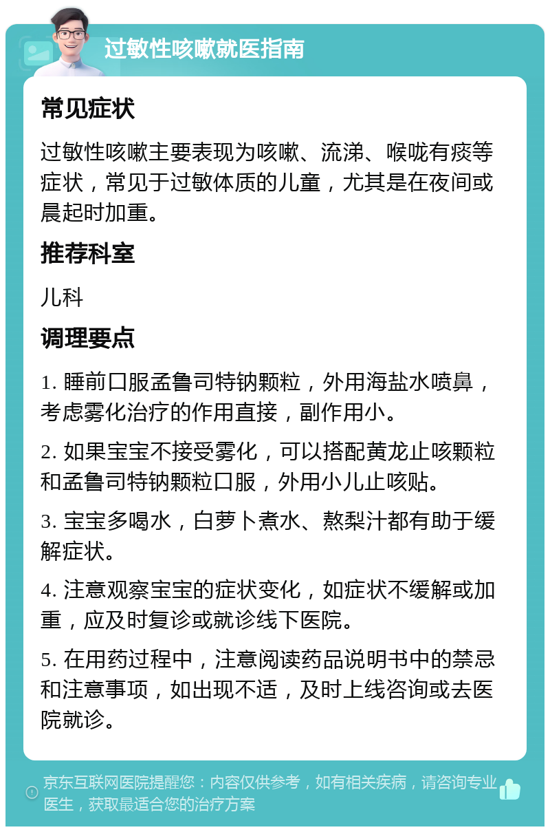 过敏性咳嗽就医指南 常见症状 过敏性咳嗽主要表现为咳嗽、流涕、喉咙有痰等症状，常见于过敏体质的儿童，尤其是在夜间或晨起时加重。 推荐科室 儿科 调理要点 1. 睡前口服孟鲁司特钠颗粒，外用海盐水喷鼻，考虑雾化治疗的作用直接，副作用小。 2. 如果宝宝不接受雾化，可以搭配黄龙止咳颗粒和孟鲁司特钠颗粒口服，外用小儿止咳贴。 3. 宝宝多喝水，白萝卜煮水、熬梨汁都有助于缓解症状。 4. 注意观察宝宝的症状变化，如症状不缓解或加重，应及时复诊或就诊线下医院。 5. 在用药过程中，注意阅读药品说明书中的禁忌和注意事项，如出现不适，及时上线咨询或去医院就诊。