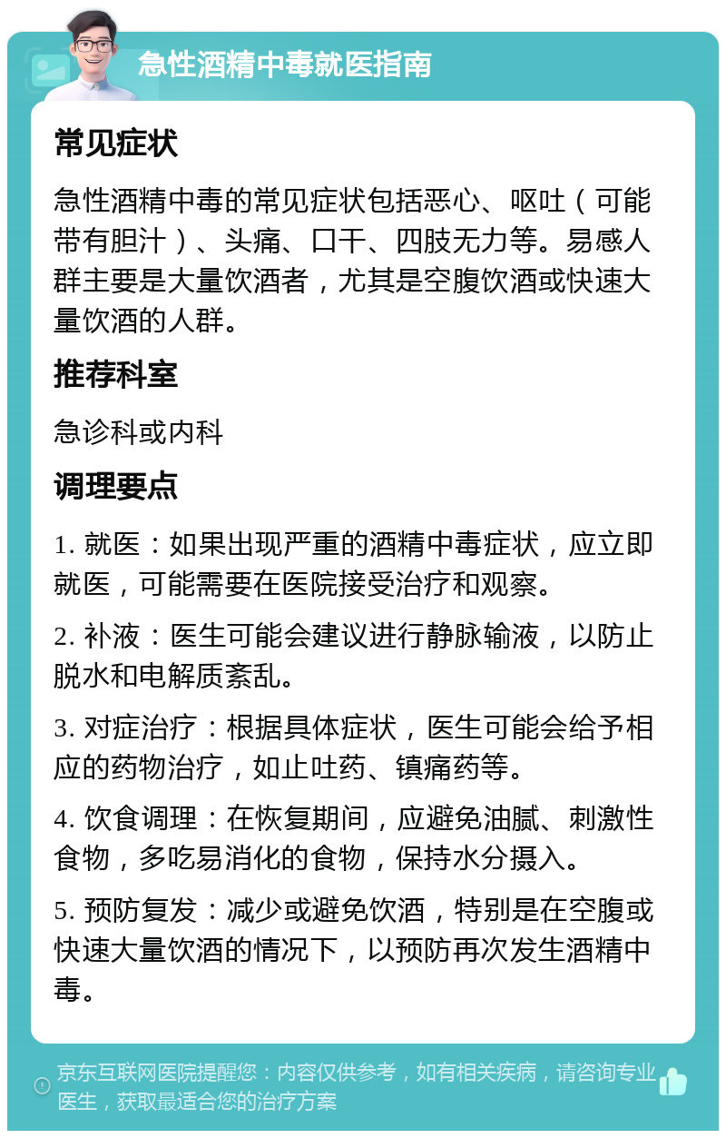 急性酒精中毒就医指南 常见症状 急性酒精中毒的常见症状包括恶心、呕吐（可能带有胆汁）、头痛、口干、四肢无力等。易感人群主要是大量饮酒者，尤其是空腹饮酒或快速大量饮酒的人群。 推荐科室 急诊科或内科 调理要点 1. 就医：如果出现严重的酒精中毒症状，应立即就医，可能需要在医院接受治疗和观察。 2. 补液：医生可能会建议进行静脉输液，以防止脱水和电解质紊乱。 3. 对症治疗：根据具体症状，医生可能会给予相应的药物治疗，如止吐药、镇痛药等。 4. 饮食调理：在恢复期间，应避免油腻、刺激性食物，多吃易消化的食物，保持水分摄入。 5. 预防复发：减少或避免饮酒，特别是在空腹或快速大量饮酒的情况下，以预防再次发生酒精中毒。