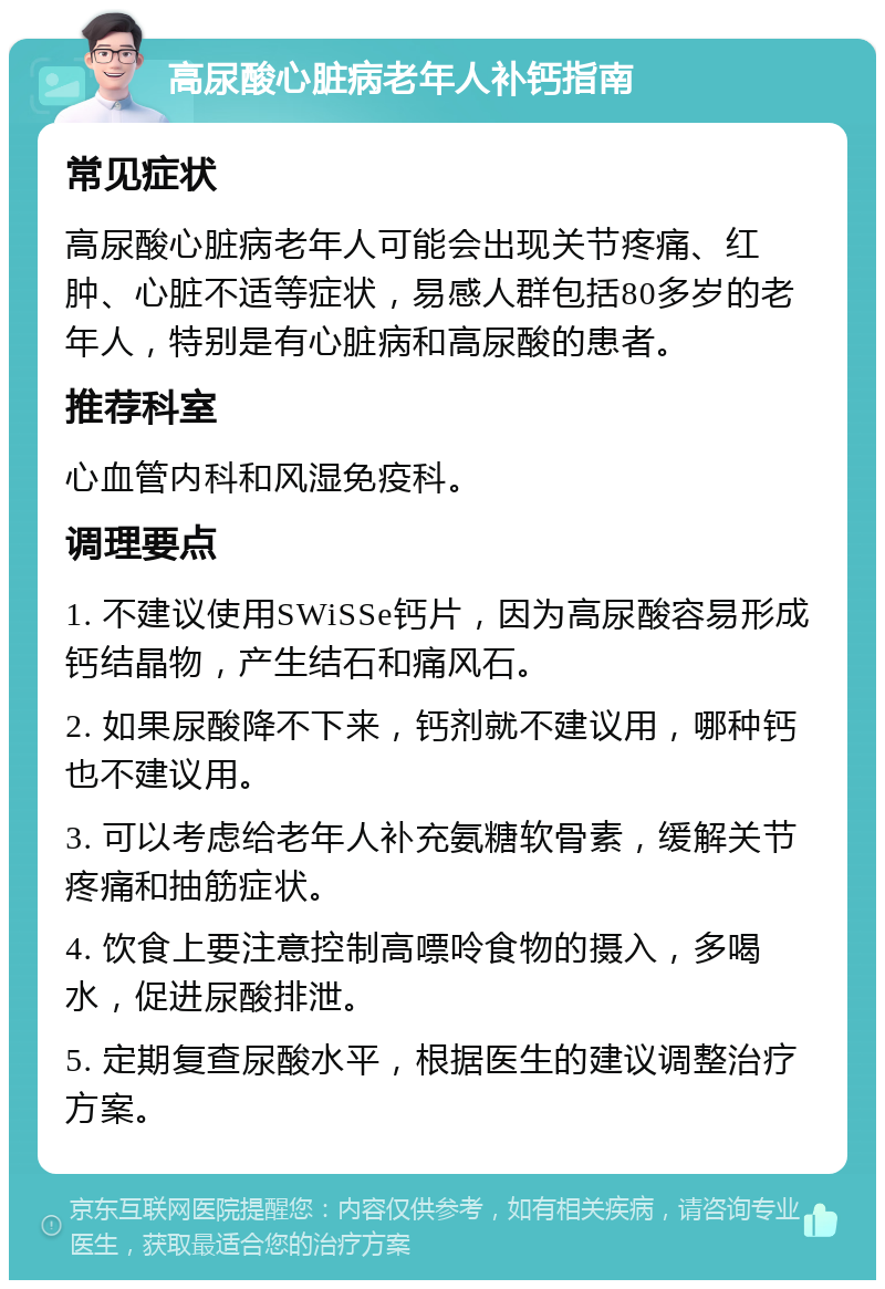 高尿酸心脏病老年人补钙指南 常见症状 高尿酸心脏病老年人可能会出现关节疼痛、红肿、心脏不适等症状，易感人群包括80多岁的老年人，特别是有心脏病和高尿酸的患者。 推荐科室 心血管内科和风湿免疫科。 调理要点 1. 不建议使用SWiSSe钙片，因为高尿酸容易形成钙结晶物，产生结石和痛风石。 2. 如果尿酸降不下来，钙剂就不建议用，哪种钙也不建议用。 3. 可以考虑给老年人补充氨糖软骨素，缓解关节疼痛和抽筋症状。 4. 饮食上要注意控制高嘌呤食物的摄入，多喝水，促进尿酸排泄。 5. 定期复查尿酸水平，根据医生的建议调整治疗方案。