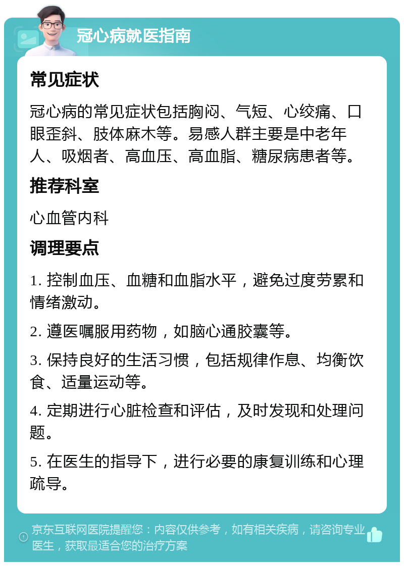 冠心病就医指南 常见症状 冠心病的常见症状包括胸闷、气短、心绞痛、口眼歪斜、肢体麻木等。易感人群主要是中老年人、吸烟者、高血压、高血脂、糖尿病患者等。 推荐科室 心血管内科 调理要点 1. 控制血压、血糖和血脂水平，避免过度劳累和情绪激动。 2. 遵医嘱服用药物，如脑心通胶囊等。 3. 保持良好的生活习惯，包括规律作息、均衡饮食、适量运动等。 4. 定期进行心脏检查和评估，及时发现和处理问题。 5. 在医生的指导下，进行必要的康复训练和心理疏导。