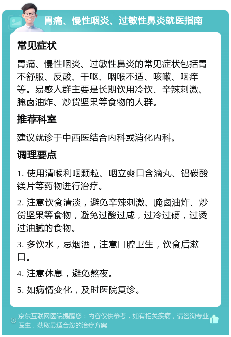 胃痛、慢性咽炎、过敏性鼻炎就医指南 常见症状 胃痛、慢性咽炎、过敏性鼻炎的常见症状包括胃不舒服、反酸、干呕、咽喉不适、咳嗽、咽痒等。易感人群主要是长期饮用冷饮、辛辣刺激、腌卤油炸、炒货坚果等食物的人群。 推荐科室 建议就诊于中西医结合内科或消化内科。 调理要点 1. 使用清喉利咽颗粒、咽立爽口含滴丸、铝碳酸镁片等药物进行治疗。 2. 注意饮食清淡，避免辛辣刺激、腌卤油炸、炒货坚果等食物，避免过酸过咸，过冷过硬，过烫过油腻的食物。 3. 多饮水，忌烟酒，注意口腔卫生，饮食后漱口。 4. 注意休息，避免熬夜。 5. 如病情变化，及时医院复诊。