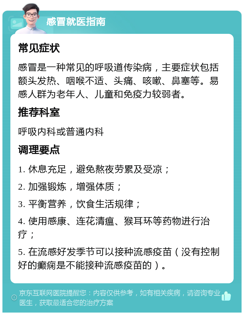 感冒就医指南 常见症状 感冒是一种常见的呼吸道传染病，主要症状包括额头发热、咽喉不适、头痛、咳嗽、鼻塞等。易感人群为老年人、儿童和免疫力较弱者。 推荐科室 呼吸内科或普通内科 调理要点 1. 休息充足，避免熬夜劳累及受凉； 2. 加强锻炼，增强体质； 3. 平衡营养，饮食生活规律； 4. 使用感康、连花清瘟、猴耳环等药物进行治疗； 5. 在流感好发季节可以接种流感疫苗（没有控制好的癫痫是不能接种流感疫苗的）。