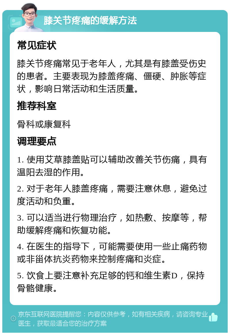 膝关节疼痛的缓解方法 常见症状 膝关节疼痛常见于老年人，尤其是有膝盖受伤史的患者。主要表现为膝盖疼痛、僵硬、肿胀等症状，影响日常活动和生活质量。 推荐科室 骨科或康复科 调理要点 1. 使用艾草膝盖贴可以辅助改善关节伤痛，具有温阳去湿的作用。 2. 对于老年人膝盖疼痛，需要注意休息，避免过度活动和负重。 3. 可以适当进行物理治疗，如热敷、按摩等，帮助缓解疼痛和恢复功能。 4. 在医生的指导下，可能需要使用一些止痛药物或非甾体抗炎药物来控制疼痛和炎症。 5. 饮食上要注意补充足够的钙和维生素D，保持骨骼健康。