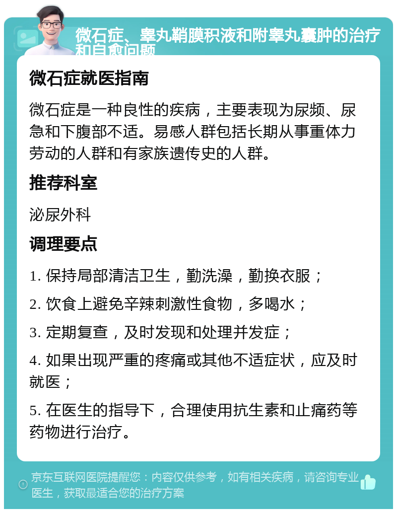 微石症、睾丸鞘膜积液和附睾丸囊肿的治疗和自愈问题 微石症就医指南 微石症是一种良性的疾病，主要表现为尿频、尿急和下腹部不适。易感人群包括长期从事重体力劳动的人群和有家族遗传史的人群。 推荐科室 泌尿外科 调理要点 1. 保持局部清洁卫生，勤洗澡，勤换衣服； 2. 饮食上避免辛辣刺激性食物，多喝水； 3. 定期复查，及时发现和处理并发症； 4. 如果出现严重的疼痛或其他不适症状，应及时就医； 5. 在医生的指导下，合理使用抗生素和止痛药等药物进行治疗。