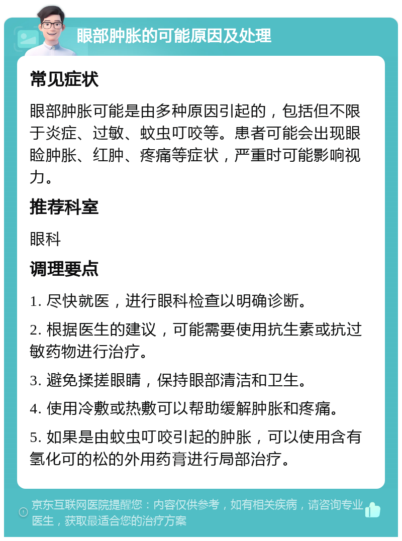 眼部肿胀的可能原因及处理 常见症状 眼部肿胀可能是由多种原因引起的，包括但不限于炎症、过敏、蚊虫叮咬等。患者可能会出现眼睑肿胀、红肿、疼痛等症状，严重时可能影响视力。 推荐科室 眼科 调理要点 1. 尽快就医，进行眼科检查以明确诊断。 2. 根据医生的建议，可能需要使用抗生素或抗过敏药物进行治疗。 3. 避免揉搓眼睛，保持眼部清洁和卫生。 4. 使用冷敷或热敷可以帮助缓解肿胀和疼痛。 5. 如果是由蚊虫叮咬引起的肿胀，可以使用含有氢化可的松的外用药膏进行局部治疗。