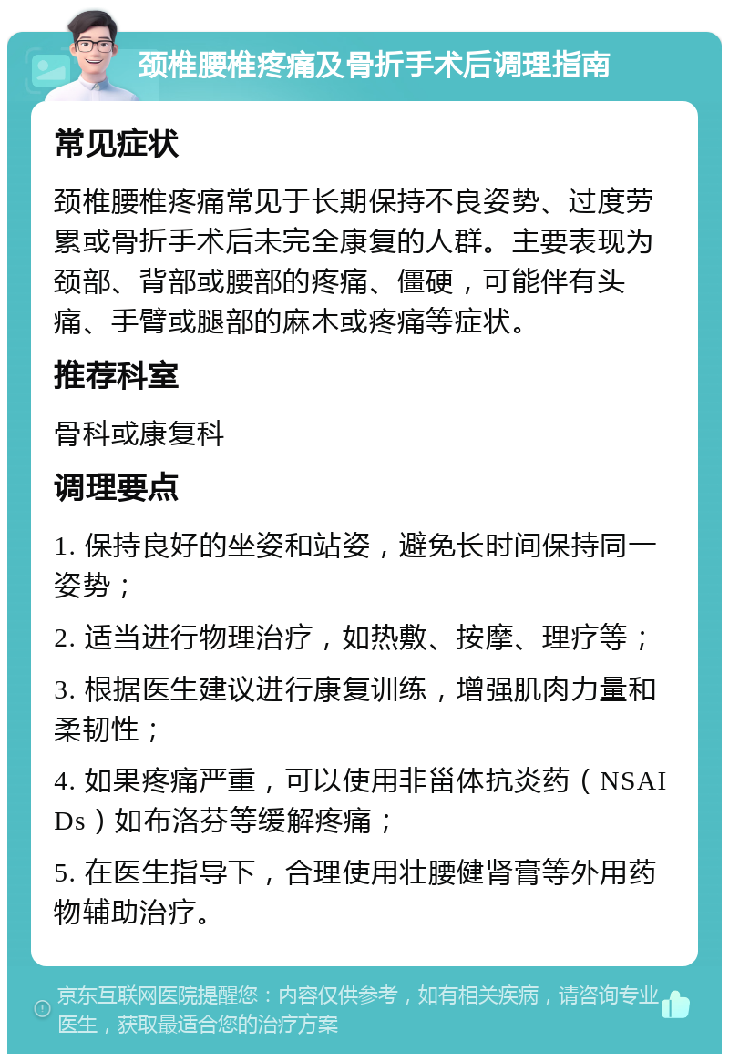 颈椎腰椎疼痛及骨折手术后调理指南 常见症状 颈椎腰椎疼痛常见于长期保持不良姿势、过度劳累或骨折手术后未完全康复的人群。主要表现为颈部、背部或腰部的疼痛、僵硬，可能伴有头痛、手臂或腿部的麻木或疼痛等症状。 推荐科室 骨科或康复科 调理要点 1. 保持良好的坐姿和站姿，避免长时间保持同一姿势； 2. 适当进行物理治疗，如热敷、按摩、理疗等； 3. 根据医生建议进行康复训练，增强肌肉力量和柔韧性； 4. 如果疼痛严重，可以使用非甾体抗炎药（NSAIDs）如布洛芬等缓解疼痛； 5. 在医生指导下，合理使用壮腰健肾膏等外用药物辅助治疗。