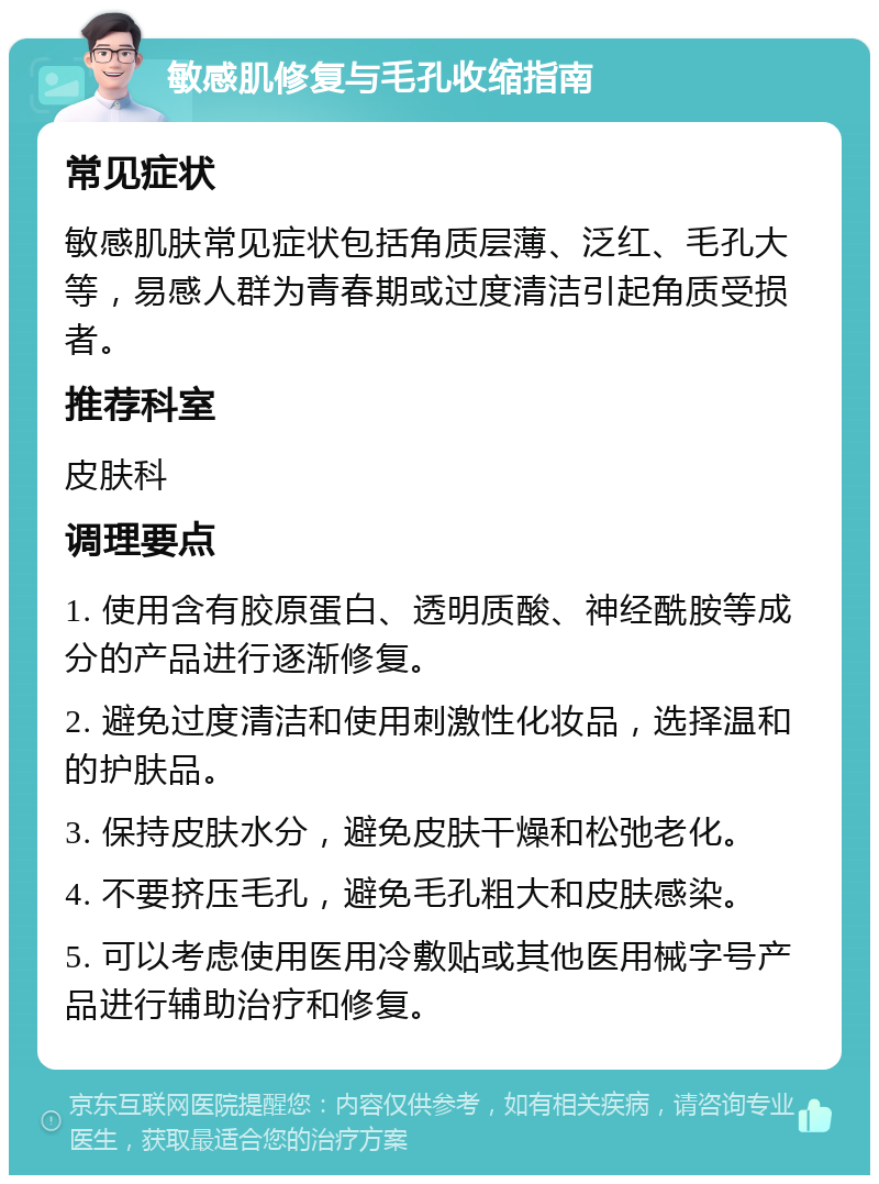 敏感肌修复与毛孔收缩指南 常见症状 敏感肌肤常见症状包括角质层薄、泛红、毛孔大等，易感人群为青春期或过度清洁引起角质受损者。 推荐科室 皮肤科 调理要点 1. 使用含有胶原蛋白、透明质酸、神经酰胺等成分的产品进行逐渐修复。 2. 避免过度清洁和使用刺激性化妆品，选择温和的护肤品。 3. 保持皮肤水分，避免皮肤干燥和松弛老化。 4. 不要挤压毛孔，避免毛孔粗大和皮肤感染。 5. 可以考虑使用医用冷敷贴或其他医用械字号产品进行辅助治疗和修复。