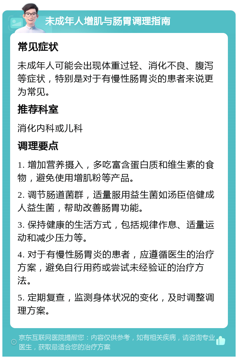 未成年人增肌与肠胃调理指南 常见症状 未成年人可能会出现体重过轻、消化不良、腹泻等症状，特别是对于有慢性肠胃炎的患者来说更为常见。 推荐科室 消化内科或儿科 调理要点 1. 增加营养摄入，多吃富含蛋白质和维生素的食物，避免使用增肌粉等产品。 2. 调节肠道菌群，适量服用益生菌如汤臣倍健成人益生菌，帮助改善肠胃功能。 3. 保持健康的生活方式，包括规律作息、适量运动和减少压力等。 4. 对于有慢性肠胃炎的患者，应遵循医生的治疗方案，避免自行用药或尝试未经验证的治疗方法。 5. 定期复查，监测身体状况的变化，及时调整调理方案。