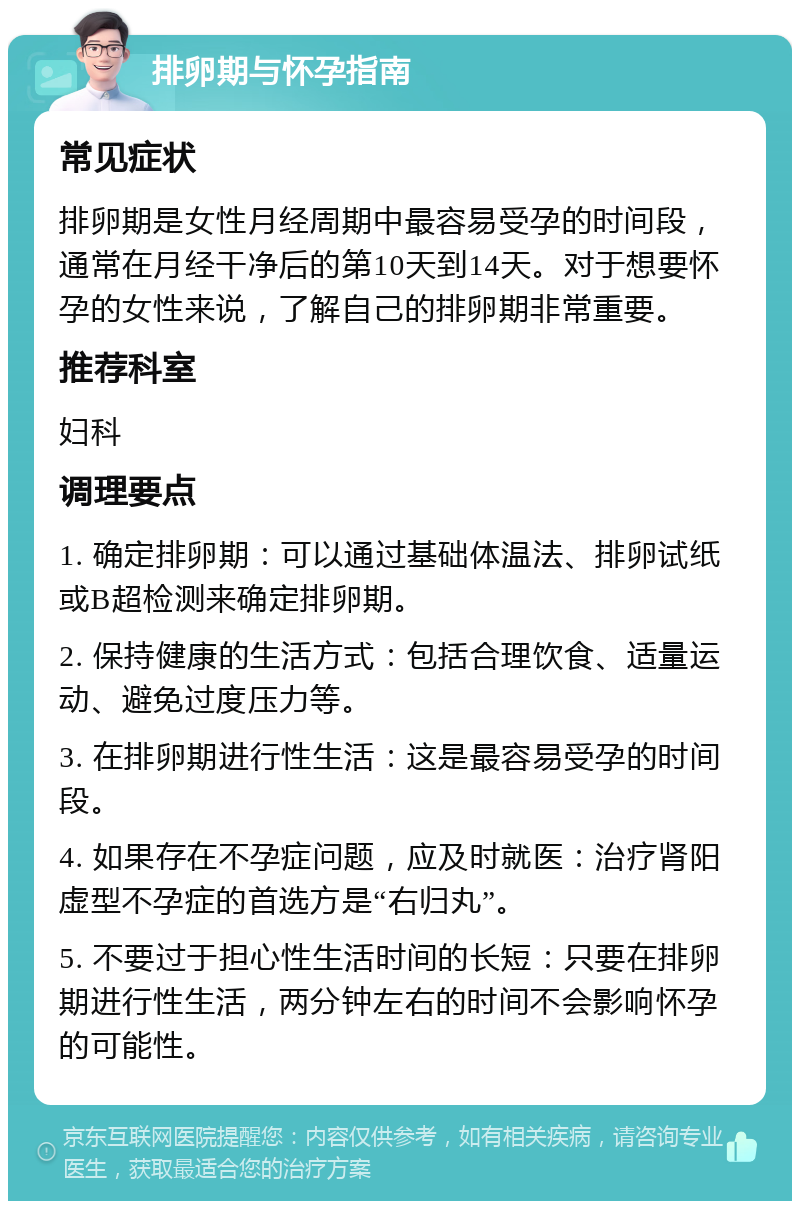 排卵期与怀孕指南 常见症状 排卵期是女性月经周期中最容易受孕的时间段，通常在月经干净后的第10天到14天。对于想要怀孕的女性来说，了解自己的排卵期非常重要。 推荐科室 妇科 调理要点 1. 确定排卵期：可以通过基础体温法、排卵试纸或B超检测来确定排卵期。 2. 保持健康的生活方式：包括合理饮食、适量运动、避免过度压力等。 3. 在排卵期进行性生活：这是最容易受孕的时间段。 4. 如果存在不孕症问题，应及时就医：治疗肾阳虚型不孕症的首选方是“右归丸”。 5. 不要过于担心性生活时间的长短：只要在排卵期进行性生活，两分钟左右的时间不会影响怀孕的可能性。